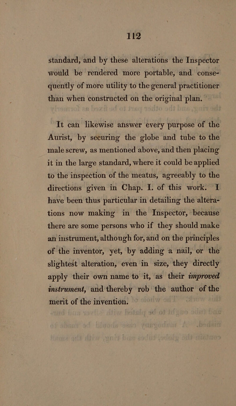 standard, and by these alterations the Ins pector would be rendered more portable, and conse- quently of more utility to the general practitioner than when constructed on the original plan. It can likewise answer every purpose of the Aurist, by securing the globe and tube to the male screw, as mentioned above, and then placing it in the large standard, where it could be applied to the inspection of the meatus, agreeably to the directions given in Chap. I. of this work. I have been thus particular in detailing the altera- tions now making in the Inspector, because there are some persons who if they should make an instrument, although for, and on the principles of the inventor, yet, by adding a nail, or the slightest alteration, even in size, they directly apply their own name to it, as their improved instrument, and thereby rob the author of the merit of the invention.