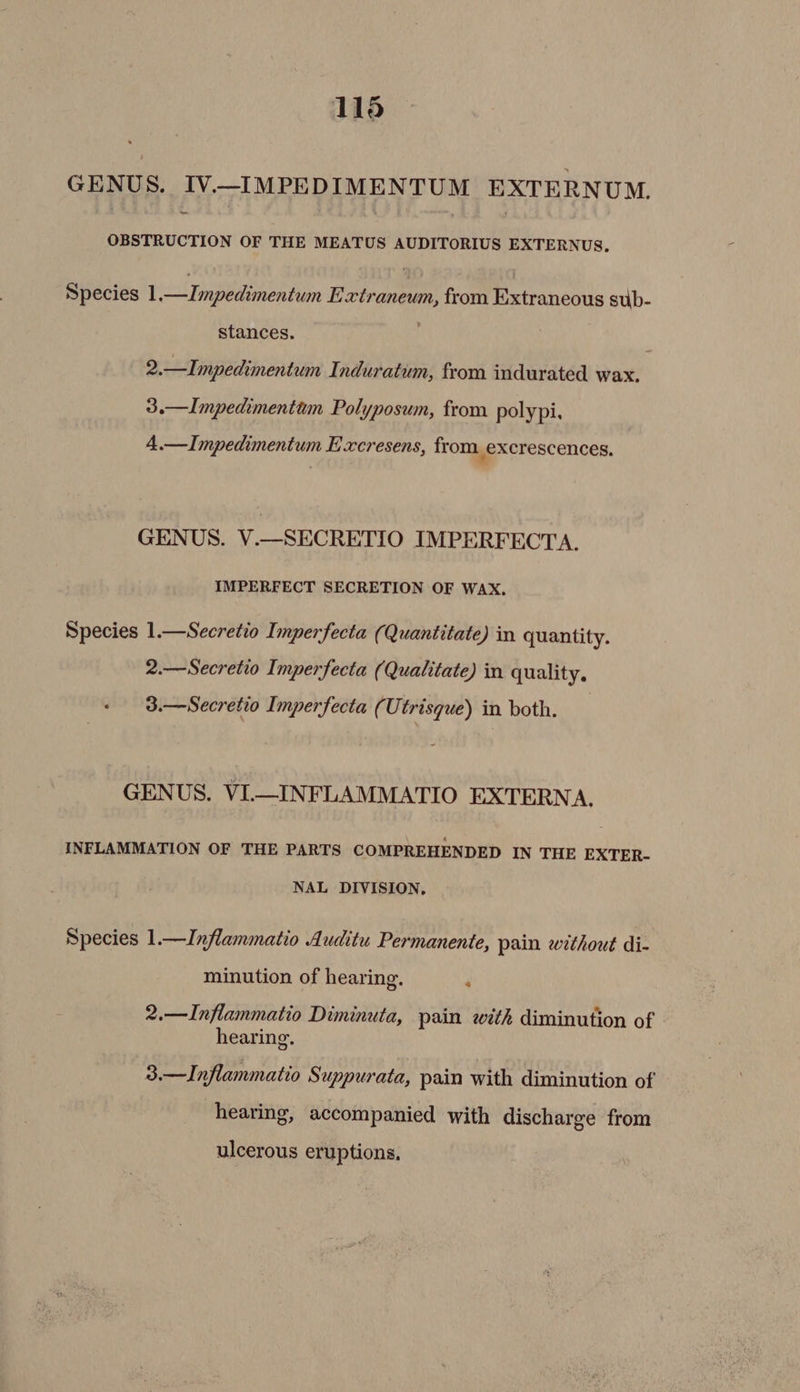 116 GENUS. IV._IMPEDIMENTUM EXTERNUM. ~- OBSTRUCTION OF THE MEATUS AUDITORIUS EXTERNUS, Species 1 peincen tian Extraneum, from Extraneous sub- stances. ) , 2.—Impedimentum Induratum, from indurated wax, 3.—Impedimentum Polyposum, from polypi, A.—Impedimentum E xcresens, from excrescences. GENUS. V.—SECRETIO IMPERFECTA. IMPERFECT SECRETION OF WAX. Species 1.—Secretio Imperfecta (Quantitate) in quantity. 2.—Secretio Imperfecta (Qualitate) in quality. 3.—Secretio Imperfecta (Utrisque) in both. | GENUS. VI.—INFLAMMATIO EXTERN A. INFLAMMATION OF THE PARTS COMPREHENDED IN THE EXTER- NAL DIVISION, Species 1.—Inflammatio Auditu Permanente, pain without di- minution of hearing. s 2.—Inflammatio Diminuta, pain with diminution of hearing. 3.—Inflammatio Suppurata, pain with diminution of hearing, accompanied with discharge from ulcerous eruptions.