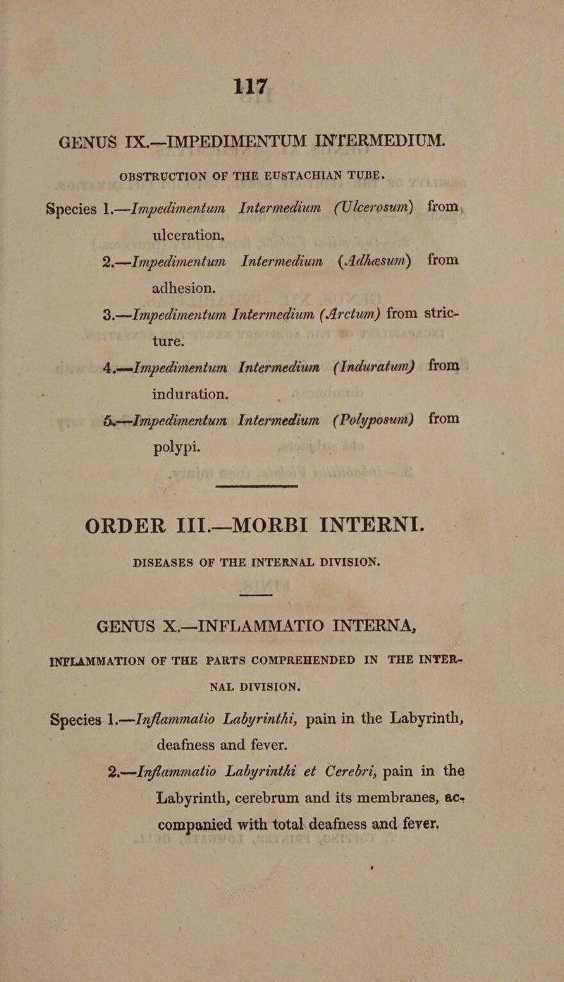 GENUS IX.—IMPEDIMENTUM INTERMEDIUM. OBSTRUCTION OF THE EUSTACHIAN TUBE. Species 1.—Impedimentum Intermedium (Ulcerosum) from, ulceration, 2.—Impedimentum Intermedium (Adhesum) from adhesion. 3.—Impedimentum Intermedium (Arctum) from stric- ture, 4,——Impedimentum Intermedium (Induratum) from induration. 5.—Impedimentum Intermedium (Polyposum) from polypi. ORDER III—MORBI INTERNI. DISEASES OF THE INTERNAL DIVISION. GENUS X.—INFLAMMATIO INTERNA, INFLAMMATION OF THE PARTS COMPREHENDED IN THE INTER- NAL DIVISION. Species 1.—Inflammatio Labyrinthi, pain in the Labyrinth, deafness and fever. 2.—Inflammatio Labyrinthi et Cerebri, pain in the Labyrinth, cerebrum and its membranes, ac- companied with total deafness and fever,