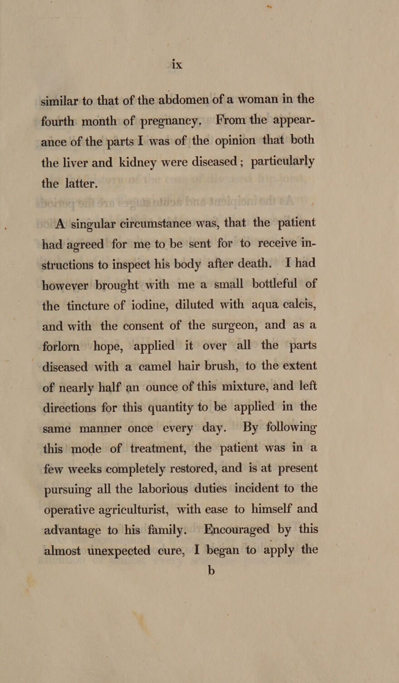 similar to that of the abdomen of a woman in the fourth month of pregnancy, From the appear- ance of the parts I was of the opinion that both the liver and kidney were diseased ; particularly the latter. A singular circumstance was, that the patient had agreed for me to be sent for to receive in- structions to inspect his body after death. I had however brought with me a small bottleful of the tincture of iodine, diluted with aqua calcis, and with the consent of the surgeon, and as a forlorn hope, applied it over all the parts diseased with a camel hair brush, to the extent of nearly half an ounce of this mixture, and left directions for this quantity to be applied in the same manner once every day. By following this mode of treatment, the patient was in a few weeks completely restored, and is at present pursuing all the laborious duties incident to the operative agriculturist, with ease to himself and advantage to his family. Encouraged by this almost unexpected cure, I began to apply the b