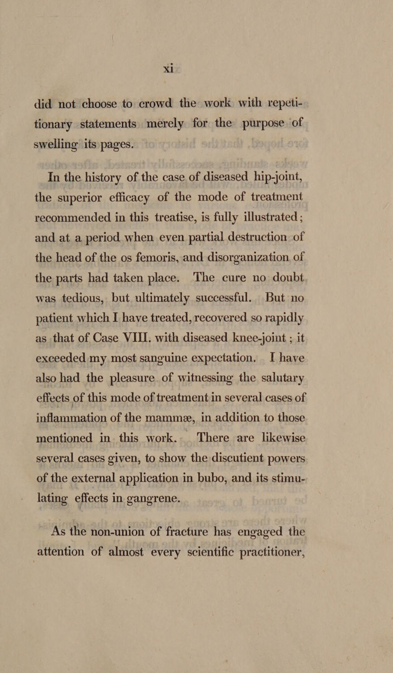 did not choose to crowd the work with repeti- tionary statements merely for the purpose of swelling its pages. In the history of the case of diseased hip-joint, the superior efficacy of the mode of treatment recommended in this treatise, is fully illustrated ; and at a period when even partial destruction of the head of the os femoris, and disorganization. of the parts had taken place. The cure no doubt was tedious, but ultimately successful. But no patient which I have treated, recovered so rapidly as that of Case VIII. with diseased knee-joint ; it exceeded my most sanguine expectation, I have also had the pleasure. of witnessing the salutary effects of this mode of treatment in several cases of inflammation of the mamme, in addition to those mentioned in this work. There are likewise several cases given, to show the discutient powers of the external application in bubo, and its stimu- lating effects in gangrene. As the non-union of fracture has engaged the attention of almost every scientific practitioner,