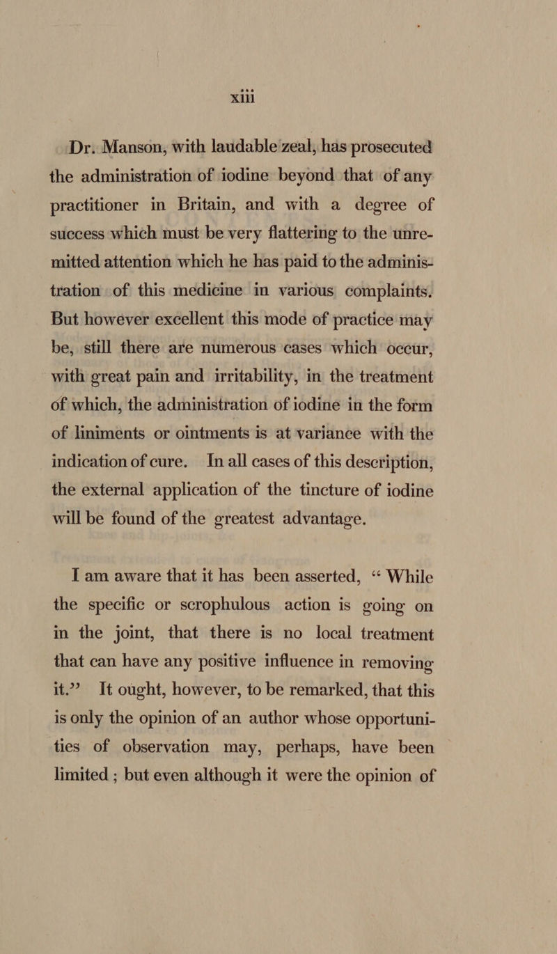 Dr. Manson, with laudable zeal, has prosecuted the administration of iodine beyond that of any practitioner in Britain, and with a degree of success which must be very flattering to the unre- mitted attention which he has paid to the adminis- tration of this medicine in various complaints. But however excellent this mode of practice may be, still there are numerous cases which occur, with great pain and irritability, in the treatment of which, the administration of iodine in the form of liniments or ointments is at variance with the indication of cure. In all cases of this description, the external application of the tincture of iodine will be found of the greatest advantage. I am aware that it has been asserted, ‘“‘ While the specific or scrophulous action is going on in the joint, that there is no local treatment that can have any positive influence in removing it.’ It ought, however, to be remarked, that this is only the opinion of an author whose opportuni- ties of observation may, perhaps, have been limited ; but even although it were the opinion of