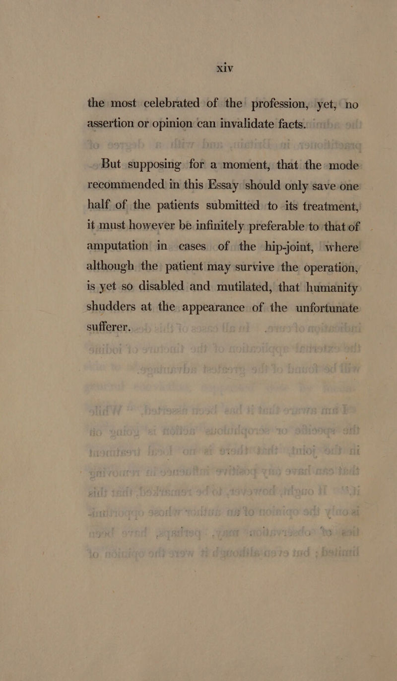 the most celebrated of the profession, yet, no assertion or opinion can invalidate facts. But supposing for a moment, that the mode recommended in this Essay should only save one half of the patients submitted to its treatment, it must however be infinitely preferable to that of amputation in cases of the hip-joint, where although the patient may survive the operation, is yet so disabled and mutilated, that humanity shudders at the appearance of the unfortunate sufferer.