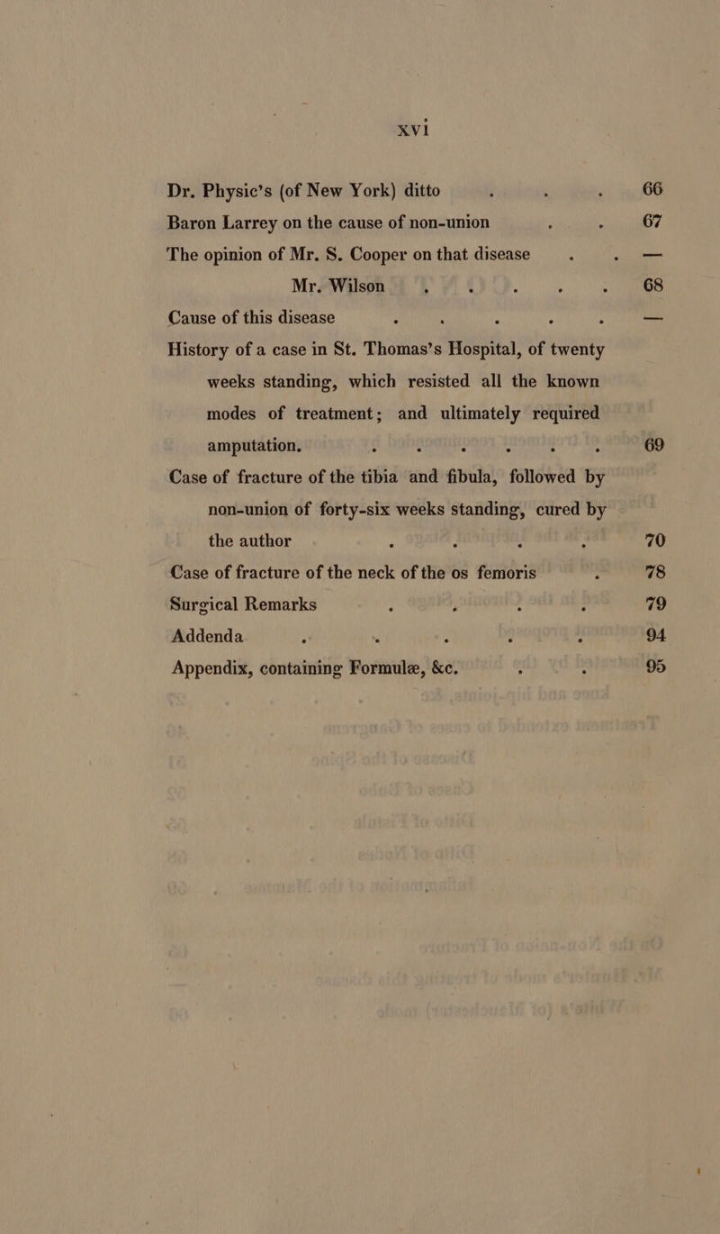 Dr. Physic’s (of New York) ditto Baron Larrey on the cause of non-union The opinion of Mr. S. Cooper on that disease Mr. Wilson 4 Cause of this disease History of a case in St. Thomas’s Hospital, of twenty weeks standing, which resisted all the known modes of treatment; and ultimately required amputation. : : : ~ : ‘ Case of fracture of the tibia and fibula, followed by non-union of forty-six weeks standing, cured by the author Case of fracture of the neck of the os femoris Surgical Remarks Addenda Appendix, containing Formule, &amp;c. 67 68 69 70 78 79 94 95