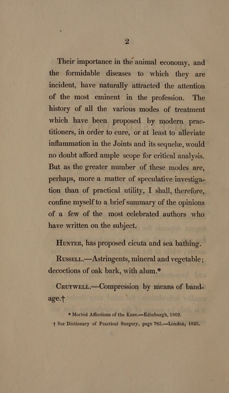 Their importance in the animal economy, and the formidable diseases to which they are incident, have naturally attracted the attention of the most eminent in the profession. The history of all the various modes of treatment which have been proposed by modern _prac- titioners, in order to cure, or at least to alleviate inflammation in the Joints and its sequelee, would no doubt afford ample scope for critical analysis. But as the greater number of these modes are, perhaps, more a matter of speculative investiga- tion than of practical utility, I shall, therefore, confine myself to a brief summary of the opinions of a few of the most celebrated authors who have written on the subject. Hunter, has proposed cicuta and sea bathing. RussELu.—Astringents, mineral and vegetable ; decoctions of oak bark, with alum.* CruTwELL.—Compression by means of band- age.t . * Morbid Affections of the Knee.—Edinburgh, 1802. + See Dictionary of Practical Surgery, page 765.—London, 1825.