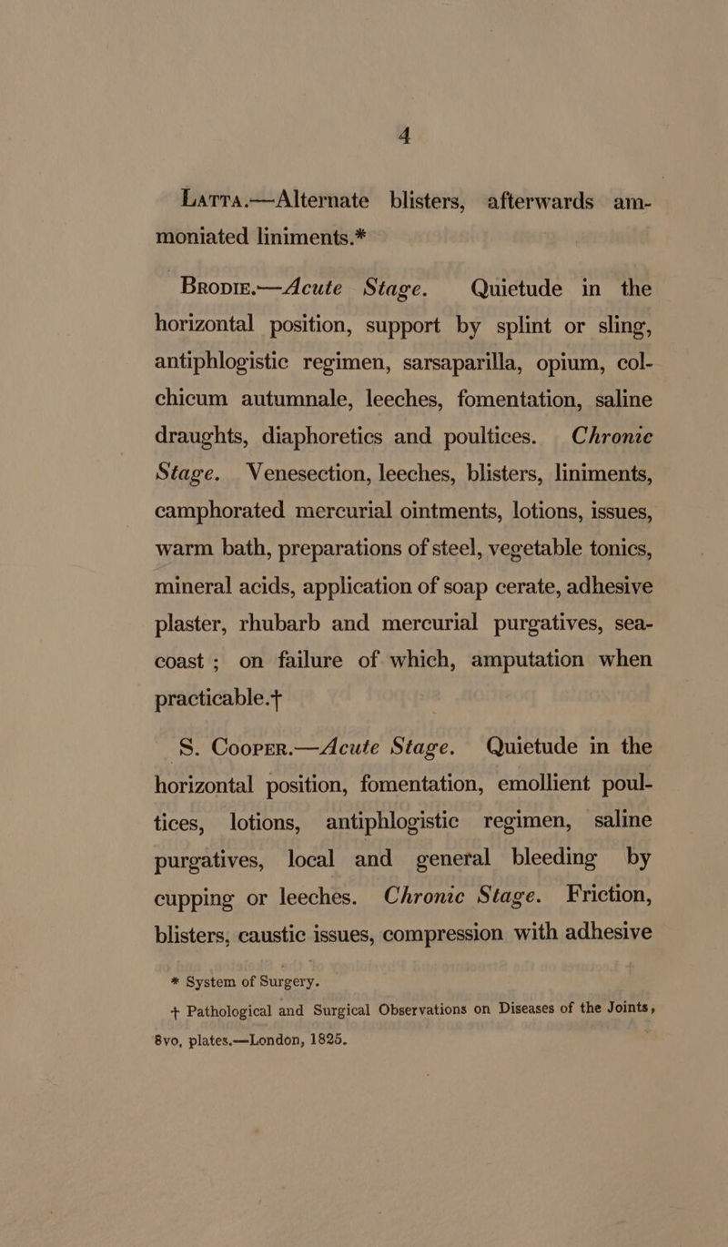 Larra.—Alternate blisters, afterwards am- moniated liniments.* - Bropire.—Acute Stage. Quietude in the horizontal position, support by splint or sling, antiphlogistic regimen, sarsaparilla, opium, col- chicum autumnale, leeches, fomentation, saline draughts, diaphoretics and poultices. Chronie Stage. Venesection, leeches, blisters, liniments, camphorated mercurial ointments, lotions, issues, warm bath, preparations of steel, vegetable tonics, mineral acids, application of soap cerate, adhesive plaster, rhubarb and mercurial purgatives, sea- coast ; on failure of which, amputation when practicable. S. Cooper.—Acute Stage. Quietude in the horizontal position, fomentation, emollient poul- tices, lotions, antiphlogistic regimen, saline purgatives, local and general bleeding by cupping or leeches. Chronic Stage. Friction, blisters, caustic issues, compression with adhesive #* System of bei + Pathological and Surgical Observations on Diseases of the Joints, 8vo, plates. —London, 1825.