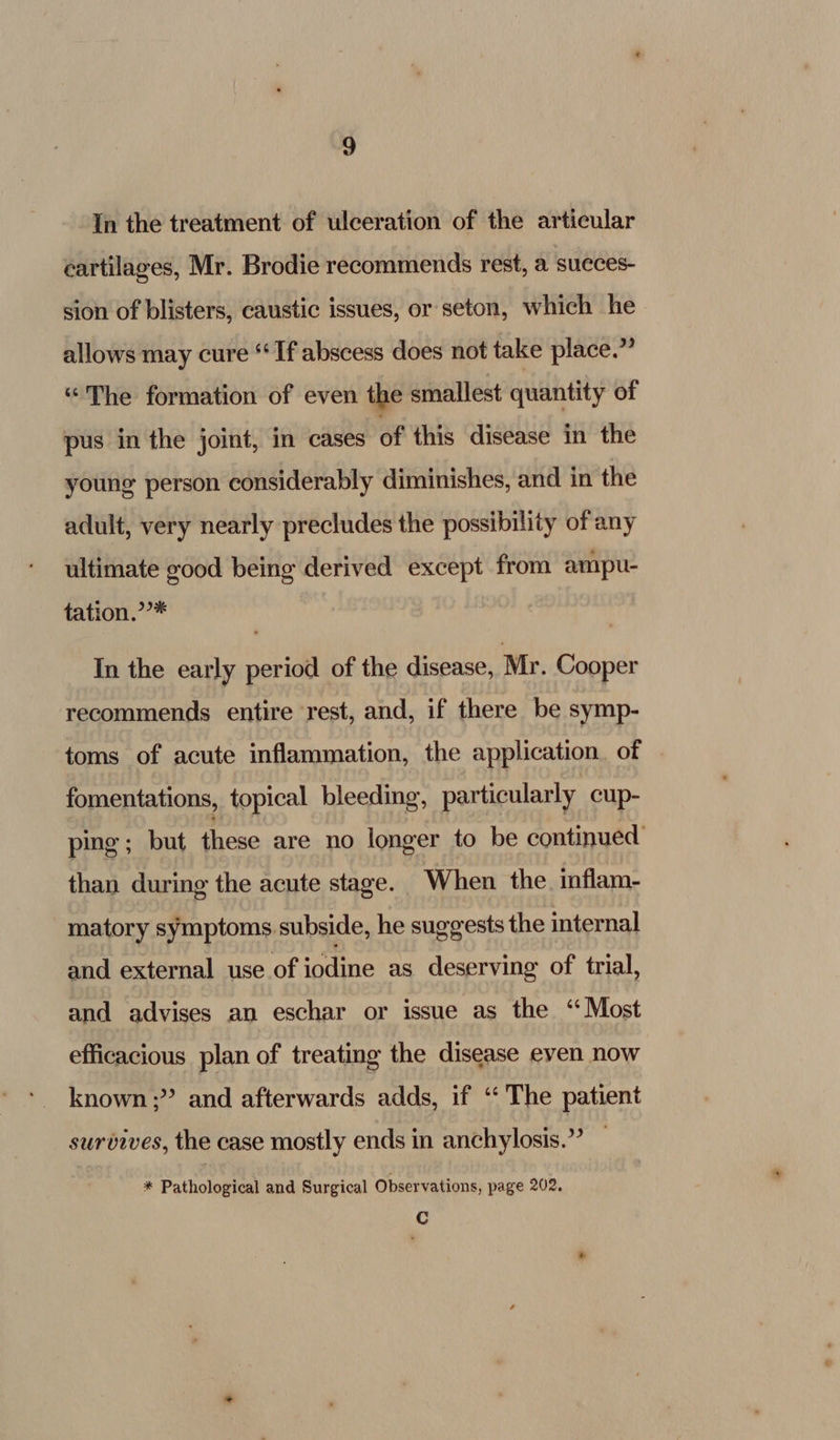 cartilages, Mr. Brodie recommends rest, a succes- sion of blisters, caustic issues, or seton, which he allows may cure “Tf abscess does not take place.” “The formation of even the smallest quantity of pus in the joint, in cases of this disease in the young person considerably diminishes, and in the adult, very nearly precludes the possibility of any ultimate good being derived except from ampu- tation.’’* In the early period of the disease, Mr. Cooper recommends entire rest, and, if there be symp- toms of acute inflammation, the application. of fomentations, topical bleeding, particularly cup- ping ; but iacac are no longer to be continued than during the acute stage. When the inflam- matory symptoms subside, he suggests the internal and external use of iodine as deserving of trial, and advises an eschar or issue as the “Most efficacious plan of treating the disease even now known ;” and afterwards adds, if ‘The patient survives, the case mostly ends in anchylosis.” — * Pathological and Surgical Observations, page 202, Cc