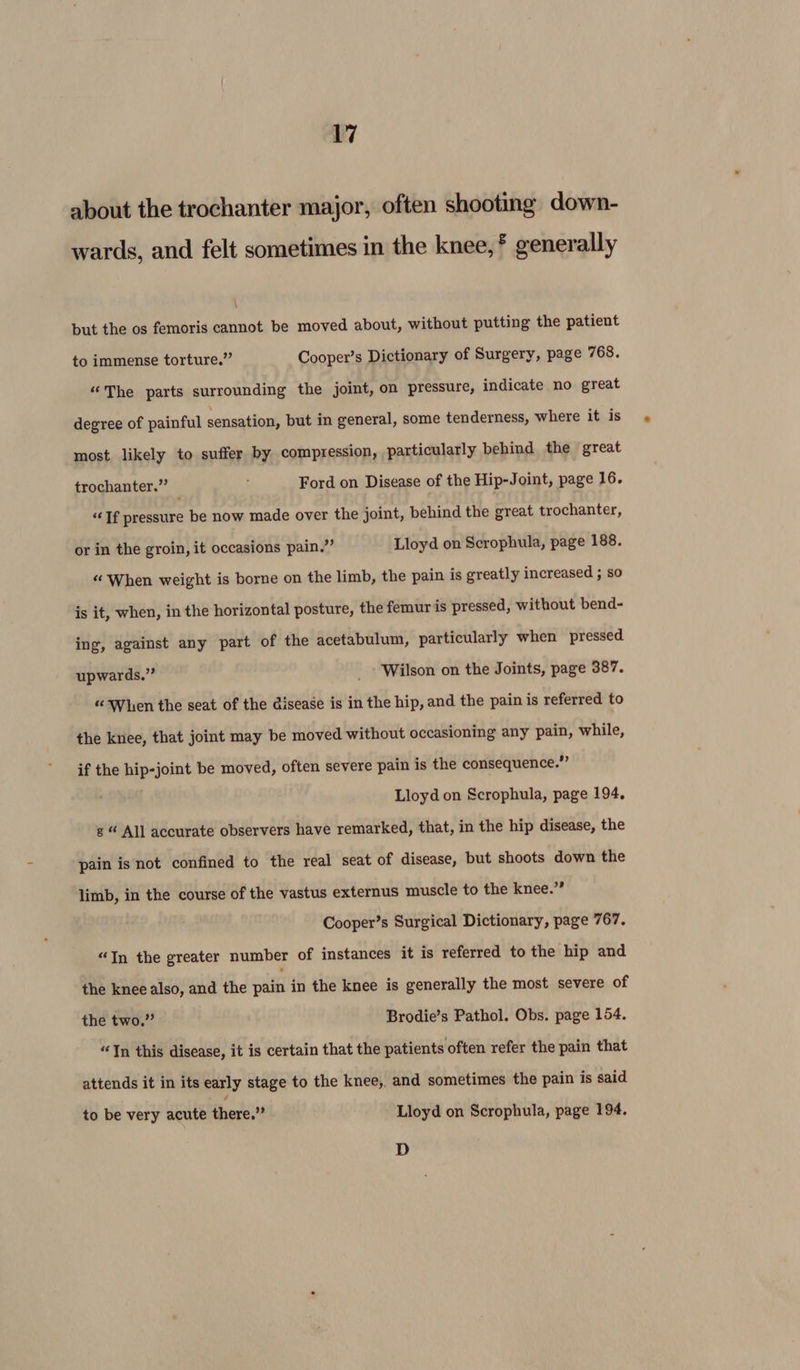 about the trochanter major, often shooting down- wards, and felt sometimes in the knee, * generally \ but the os femoris cannot be moved about, without putting the patient to immense torture.” Cooper’s Dictionary of Surgery, page 768. “The parts surrounding the joint, on pressure, indicate no great degree of painful sensation, but in general, some tenderness, where it is most likely to suffer by compression, particularly behind the great trochanter.” _ : Ford on Disease of the Hip-Joint, page 16. “Tf pressure be now made over the joint, behind the great trochanter, or in the groin, it occasions pain.” Lloyd on Scrophula, page 188. “When weight is borne on the limb, the pain is greatly increased ; so is it, when, in the horizontal posture, the femur is pressed, without bend- ing, against any part of the acetabulum, particularly when pressed upwards.” Wilson on the Joints, page 387. “When the seat of the disease is in the hip, and the pain is referred to the knee, that joint may be moved without occasioning any pain, while, if the hip-joint be moved, often severe pain is the consequence.” Lloyd on Scrophula, page 194, s “ All accurate observers have remarked, that, in the hip disease, the pain isnot confined to the real seat of disease, but shoots down the limb, in the course of the vastus externus muscle to the knee.” Cooper’s Surgical Dictionary, page 767. “In the greater number of instances it is referred to the hip and the knee also, and the ules in the knee is generally the most severe of the two.” Brodie’s Pathol. Obs. page 154. “In this disease, it is certain that the patients often refer the pain that attends it in its early stage to the knee, and sometimes the pain is said to be very acute there.” Lloyd on Scrophula, page 194. D