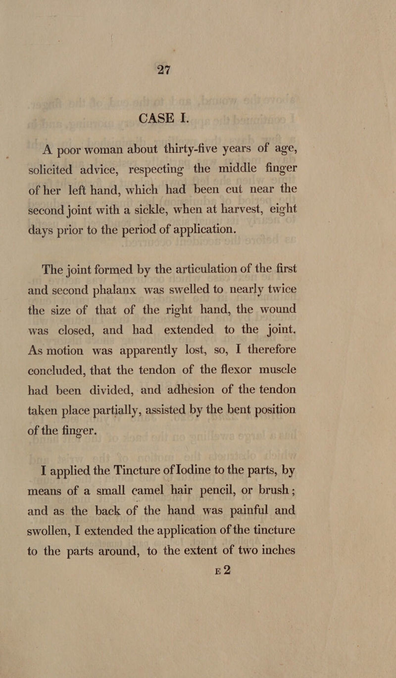 CASE I. A poor woman about thirty-five years of age, solicited advice, respecting the middle finger of her left hand, which had been cut near the second joint with a sickle, when at harvest, eight days prior to the period of application. The joint formed by the articulation of the first and second phalanx was swelled to nearly twice the size of that of the right hand, the wound was closed, and had extended to the joint. As motion was apparently lost, so, I therefore concluded, that the tendon of the flexor muscle had been divided, and adhesion of the tendon taken place partially, assisted by the bent position of the finger. I applied the Tincture of Iodine to the parts, by means of a small camel hair pencil, or brush ; and as the back of the hand was painful and swollen, I extended the application of the tincture to the parts around, to the extent of two inches E2