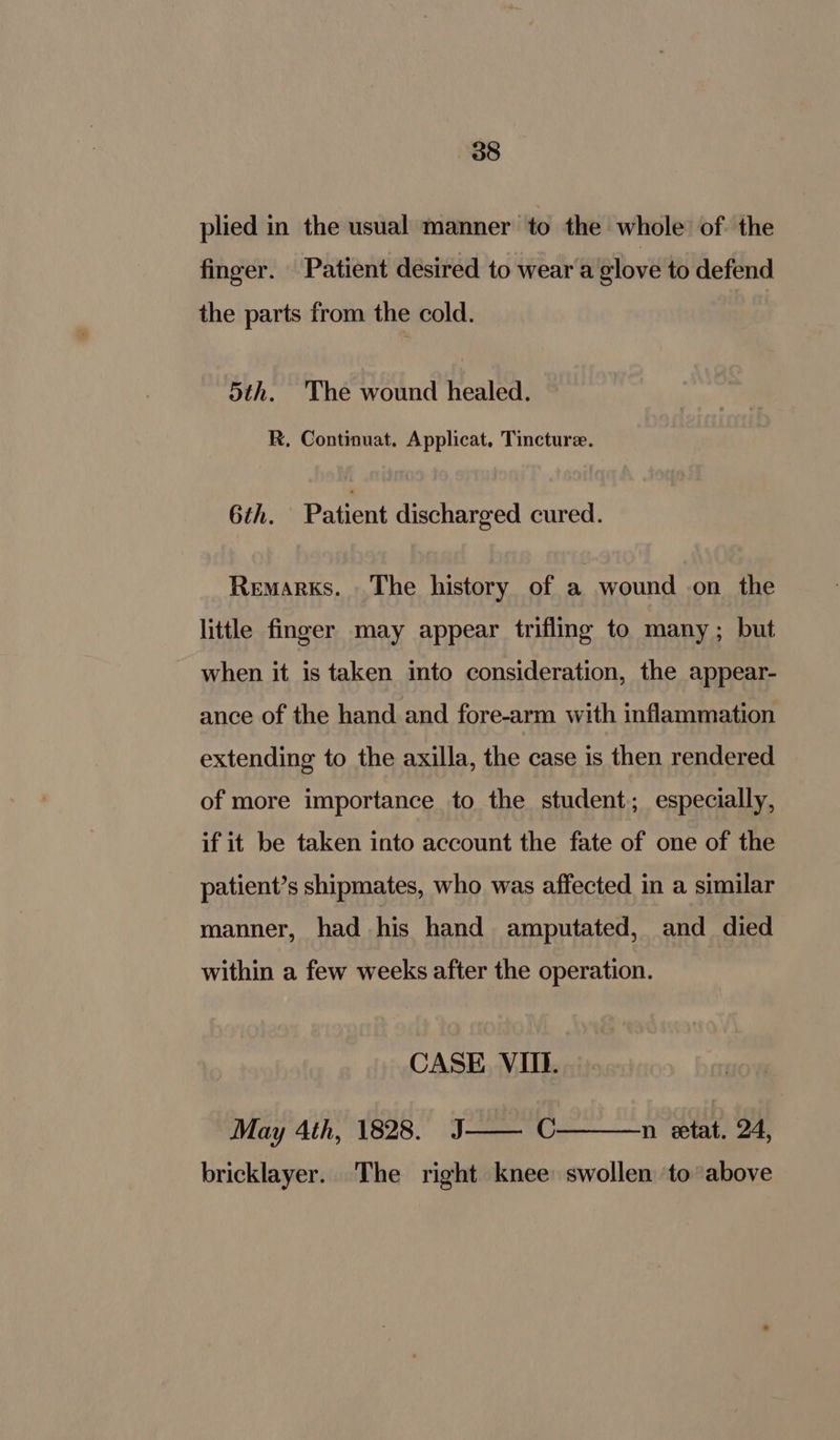 plied in the usual manner to the whole: of. the finger. Patient desired to wear a glove to defend the parts from the cold. 5th. The wound healed. R, Continuat. Applicat. Tincture. 6th. Patient discharged cured. Remarks. The history of a wound on. the little finger may appear triflmg to many ; but when it is taken into consideration, the appear- ance of the hand and fore-arm with inflammation extending to the axilla, the case is then rendered of more importance to the student; especially, if it be taken into account the fate of one of the patient’s shipmates, who was affected in a similar manner, had his hand amputated, and died within a few weeks after the operation. CASE VIII. May 4th, 1828. J C n etat. 24, bricklayer.. The right knee: swollen to above