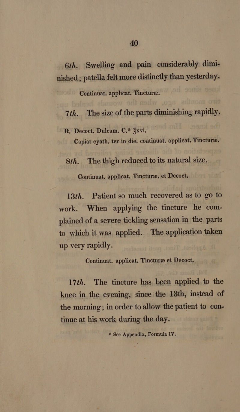 6th. Swelling and pain considerably dimi- nished; patella felt more distinctly than yesterday. Continuat. applicat. Tincture. 7th. The size of the parts diminishing rapidly. R. Decoct. Dulcam. C.* Zxvi. Capiat cyath. ter in die, continuat. applicat. Tincture. 8th. The thigh reduced to its natural size. Continuat. applicat. Tincture. et Decoct, 13th. Patient so much recovered as to go to work. When applying the tincture he com- plained of a severe tickling sensation in the parts to which it was applied. The application taken up very rapidly. Continuat. applicat. Tincture et Decoct. 17th. The tincture has, been applied to the knee in the evening, since the 13th, instead of the morning ; in order to allow the patient to con- tinue at his work during the day. * See Appendix, Formula IV.