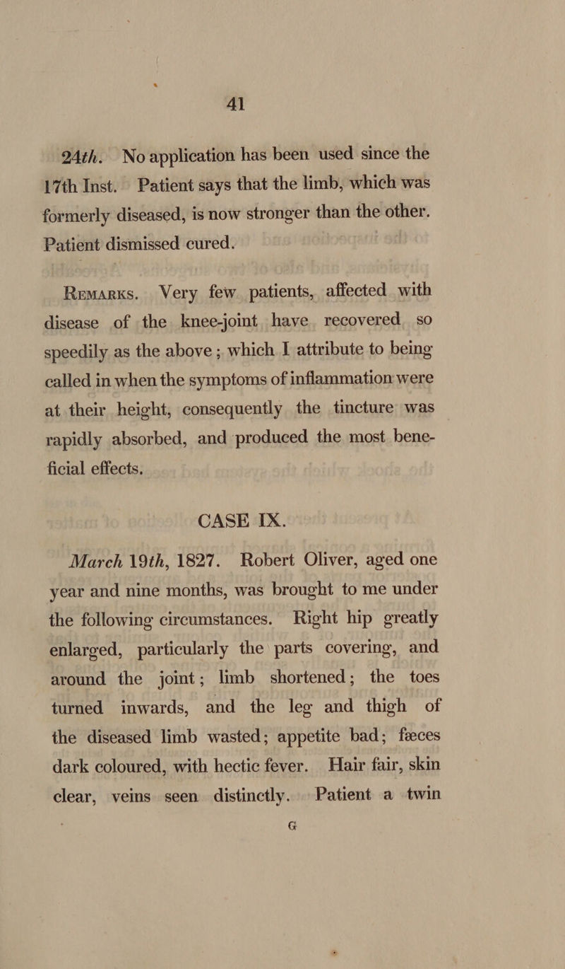 4) 24th. No application has been used since the 17th Inst. Patient says that the limb, which was formerly diseased, is now stronger than the other. Patient dismissed cured. Remarks. Very few patients, affected with disease of the knee-joint have recovered so speedily as the above ; which I attribute to being called in when the symptoms of inflammation were at their height, consequently the tincture was rapidly absorbed, and produced the most bene- ficial effects. CASE IX. March 19th, 1827. Robert Oliver, aged one year and nine months, was brought to me under the following circumstances. Right hip greatly enlarged, particularly the parts covering, and around the joint; limb shortened; the toes turned inwards, and the leg and thigh of the diseased limb wasted; appetite bad; faeces dark coloured, with hectic fever. Hair fair, skin clear, veins seen distinctly. Patient a twin G