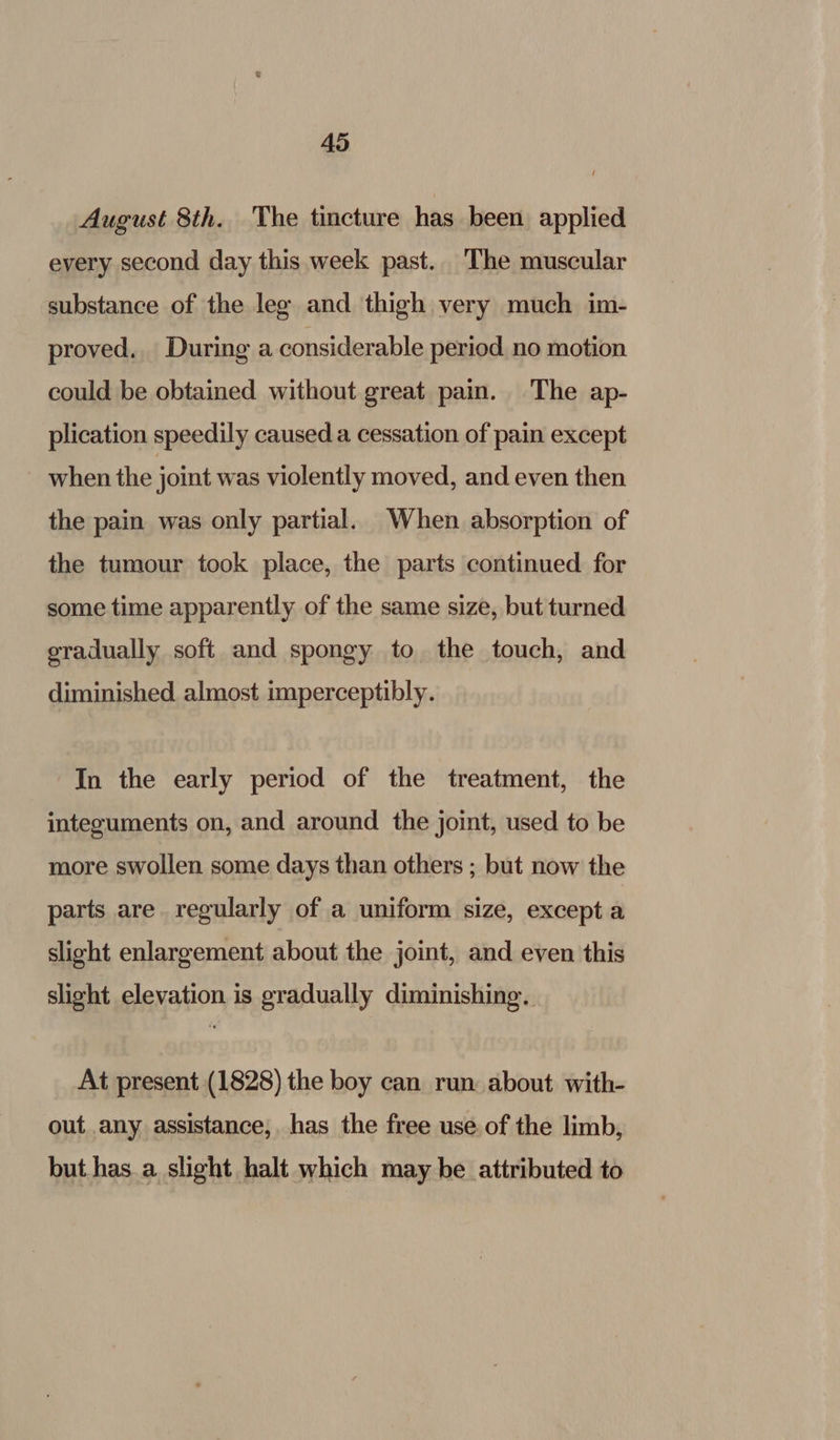 August 8th. The tincture has been applied every second day this week past. The muscular substance of the leg and thigh very much im- proved. During a considerable period no motion could be obtained without great pain. The ap- plication speedily caused a cessation of pain except ~ when the joint was violently moved, and even then the pain was only partial. When absorption of the tumour took place, the parts continued for some time apparently of the same size, but turned eradually soft and spongy to. the touch, and diminished almost imperceptibly. In the early period of the treatment, the integuments on, and around the joint, used to be more swollen some days than others ; but now the parts are. regularly of a uniform size, except a slight enlargement about the joint, and even this slight elevation is gradually diminishing. At present (1828) the boy can run about with- out any assistance, has the free use of the limb, but has. a slight halt which may be attributed to