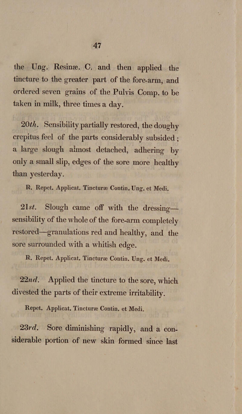 AZ the Ung. Resin. C, and then applied the tincture to the greater part of the fore-arm, and ordered seven grains of the Pulvis Comp. to be taken in milk, three times a day. 20th. Sensibility partially restored, the doughy crepitus feel of the parts considerably subsided ; a large slough almost detached, adhering by only a small slip, edges of the sore more healthy than yesterday. | BR, Repet. Applicat. Tincture Contin, Ung. et Medi. 21st. Slough came off with the dressing— sensibility of the whole of the fore-arm completely restored—granulations red and healthy, and the sore surrounded with a whitish edge. R. Repet. Applicat. Tincture Contin. Ung. et Medi. 22nd. Applied the tincture to the sore, which divested the parts of their extreme irritability. Repet. Applicat. Tincture Contin. et Medi. 23rd. Sore diminishing rapidly, and a con- siderable portion of new skin formed since last