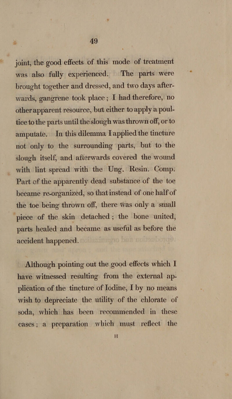 joint, the good effects of this mode of treatment was also fully experienced. The parts were brought together and dressed, and two days after- wards, gangrene took place; I had therefore, no other apparent resource, but either to apply a poul- tice to the parts until the slough was thrown off, or to amputate. In this dilemma I applied the tincture not only to the surrounding parts, but to the slough itself, and afterwards covered the wound _ with lint spread with the Ung. Resin. Comp. Part of the apparently dead substance of the toe became re-organized, so that instead of one half of the toe being thrown off, there was only a small ‘piece of the skin detached; the bone united, parts healed and became as useful as before the accident happened. Although pointing out the good effects which I have witnessed resulting from the external ap- plication of the tincture of Iodine, I by no means wish to depreciate the utility of the chlorate of soda, which has been recommended in these cases; a preparation which must reflect the Hi