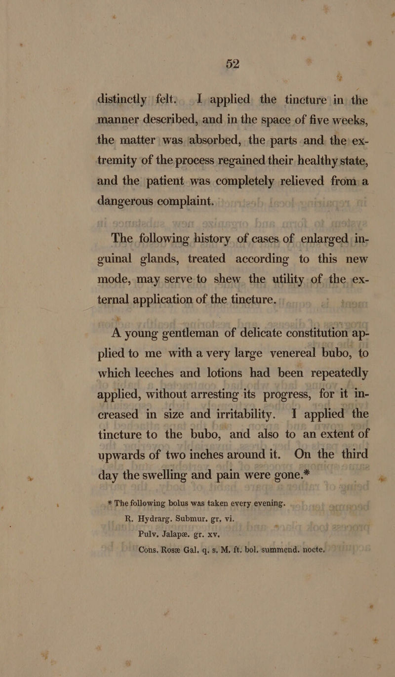 3 distinctly felt: 1, applied: the tincture in. the manner described, and in the space of five weeks, the matter was ‘absorbed, the parts and. the ex- tremity of the process regained their healthy state, and the patient. was completely relieved from a dangerous complaint. The following history. of cases. of enlarged in- guinal glands, treated according to this new mode, may serve to shew the utility of the ex- ternal application of the tincture. ¥ A young gentleman of delicate constitution ap- plied to me with a very large venereal bubo, to which leeches and lotions had been repeatedly applied, without arresting its progress, for it in- creased in size and irritability. I applied the tincture to the bubo, and also to an extent of upwards of two inches around it. On the third day the swelling and pain were gone.* * The following bolus was taken every evening. R. Hydrarg. Submur. gr, vi. Pulv, Jalape. gr. xv, Cons. Rose Gal. q. s. M, ft. bol. summend. nocte.