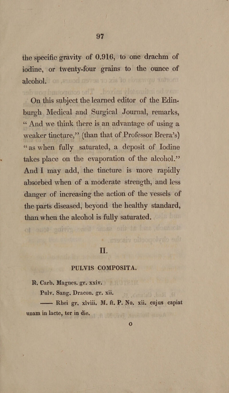 ihe specific gravity of 0.916, to one drachm of iodine, or twenty-four grains to the ounce of alcohol. On this subject the learned editor of the Edin. burgh. Medical and Surgical Journal, remarks, «¢ And we think there is an advantage of using a weaker tincture,” (than that of Professor Brera’s) “as when fully saturated, a deposit of Iodine takes place on the evaporation of the alcohol.’ And I may add, the tincture is more rapidly absorbed when of a moderate strength, and less danger of increasing the action of the vessels of the parts diseased, beyond the healthy standard, than when the alcohol is fully saturated. Il. PULVIS COMPOSITA. R. Carb. Magnes. gr. xxiv. Pulv. Sang. Dracon. gr. xii. Rhei gr. xviii, M. ft. P. No. xii. cujus capiat unam in lacte, ter in die.