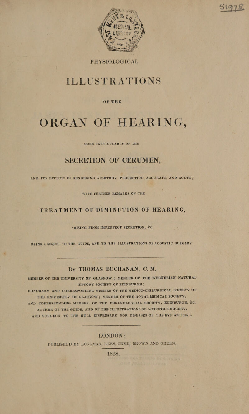 PHYSIOLOGICAL ILLUSTRATIONS OF THE ORGAN OF HEARING, MORE PARTICULARLY OF THE SECRETION OF CERUMEN, AND ITS EFFECTS IN RENDERING AUDITORY PERCEPTION AGCURATE AND ACUTE; WITH FURTHER REMARKS ON THE TREATMENT OF DIMINUTION OF HEARING, ARISING FROM IMPERFECT SECRETION, &amp;c. BEING A SEQUEL TO THE GUIDE, AND TO THE ILLUSTRATIONS OF ACOUSTIC SURGERY. By THOMAS BUCHANAN, C.M. MEMBER OF THE UNIVERSITY OF GLASGOW ; MEMBER OF THE WERNERIAN NATURAL HISTORY SOCIETY OF EDINBURGH ; HONORARY AND CORRESPONDING MEMBER OF THE MEDICO-CHIRURGICAL SOCIETY OF THE UNIVERSITY OF GLASGOW ; MEMBER OF THE ROYAL MEDICAL SOCIETY, AND CORRESPONDING MEMBER OF THE PHRENOLOGICAL SOCIETY, EDINBURGH, &amp;c. AUTHOR OF THE GUIDE, AND OF THE ILLUSTRATIONS OF ACOUSTIC SURGERY, AND SURGEON TO THE HULL DISPENSARY FOR DIS£ASES OF THE EYE AND EAR. LONDON : PUBLISHED BY LONGMAN, REES, ORME, BROWN AND GREEN. 1828,
