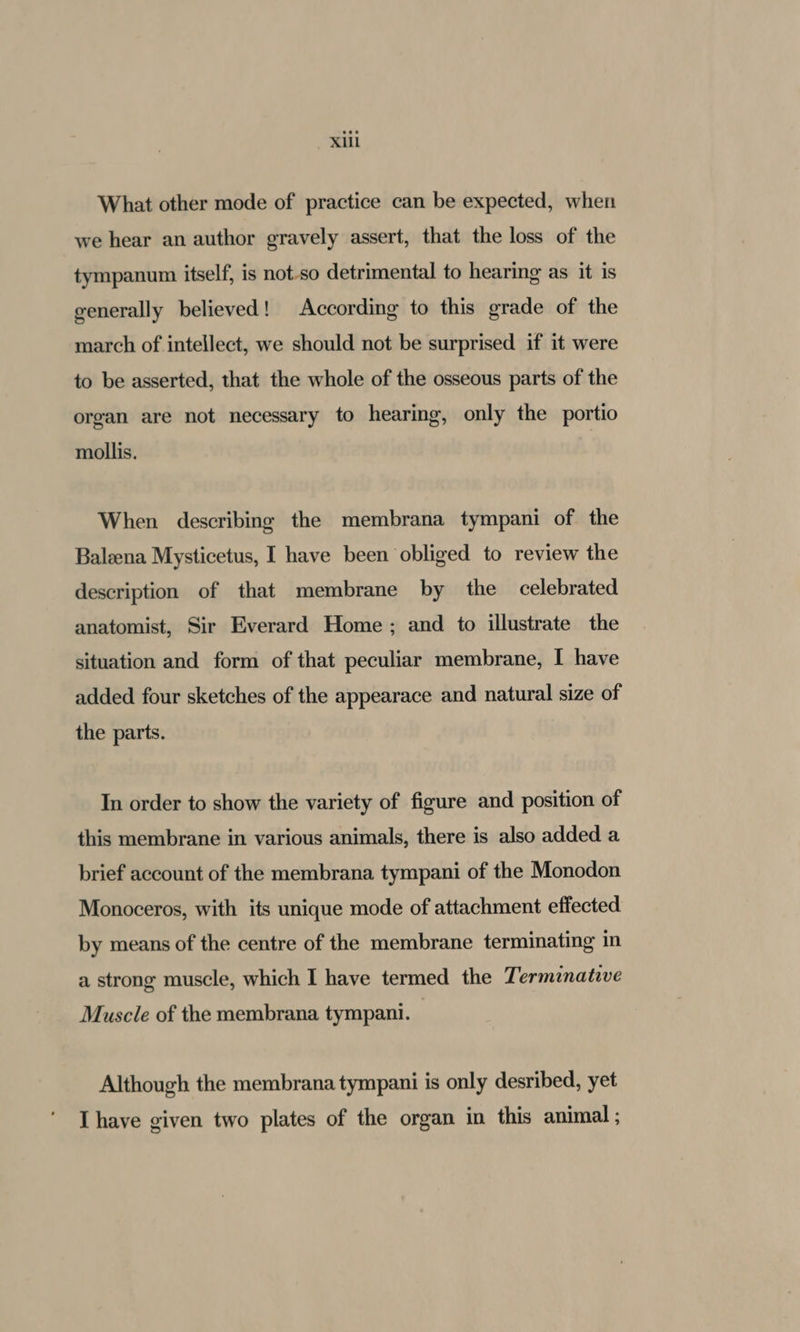 What other mode of practice can be expected, when we hear an author gravely assert, that the loss of the tympanum itself, is not-so detrimental to hearing as it is generally believed! According to this grade of the march of intellect, we should not be surprised if it were to be asserted, that the whole of the osseous parts of the organ are not necessary to hearing, only the portio mollis. When describing the membrana tympani of the Baleena Mysticetus, I have been obliged to review the description of that membrane by the celebrated anatomist, Sir Everard Home ; and to illustrate the situation and form of that peculiar membrane, I have added four sketches of the appearace and natural size of the parts. In order to show the variety of figure and position of this membrane in various animals, there is also added a brief account of the membrana tympani of the Monodon Monoceros, with its unique mode of attachment effected by means of the centre of the membrane terminating in a strong muscle, which I have termed the Termznative Muscle of the membrana tympani. Although the membrana tympani is only desribed, yet Ihave given two plates of the organ in this animal ;