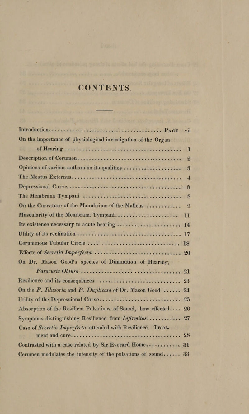 CONTENTS. Dittroduction sass os slaelasie ole Jaditeds4 aictn shot ooh oat PAGE vii On the importance of physiological investigation of the Organ Of Tear le 6c ky sis th als de avons. Apts da ere ee re i. £a vil MPOECENBUM OF CoernMOn s sind vue shun nas soso UeUe a eS ce alert 2 Opinions of various authors on its qualities ....... Revel owes The Meatus Externus.......22+20.0 0% Tem th ah se. GS% Bs .-. 4 Dépressional Curve, ..<. sini Tle tabs te 7000s oti 28% oan ben The Membrana Tympani .......... CARE Date oa TRIS SP sad J On the Curvature of the Manubrium of the Malleus ....... tiene 9 Muscularity of the Membrana Tympani.........0...e.ecee eee 11 Its existence necessary to acute hearing ....... Ur 15 TAMER AGE 14 Utility of its reclination............. SF. EL RAINES OM. 5 17 Geramunous Tubalar Circle'te200 02) eo. Usogsb.ec. Cob ctodte. 18 Effects of Secretio Imperfecta) v's 1. Ons esi eae seb oe oie oe Stites ce 20 On Dr. Mason Good’s species of Diminution of Hearing, Parucasts, Obtasa ie. lop bee . ale end + eRe D sa rey i Resilience and its consequences ..++..eeeeeesees sa bistleasierrse QD On the P. Illusoria and P, Duplicata of Dr. Mason Good ...... 24 Utility of the Depressional Curve..... Px ihh Wa raviclcl. ewe Ww i Uy Ra? Absorption of the Resilient Pulsations of Sound, how effected.... 26 Symptoms distinguishing Resilience from Infirmitas....... eae QT Case of Secretio Imperfecta attended with Resilience. Treat- ment and CUre......ceesseeee eral bide, aged stain «sien mages 2S Contrasted with a case related by Sir Everard Home............ 31 Cerumen modulates the intensity of the pulsations of sound...... 33