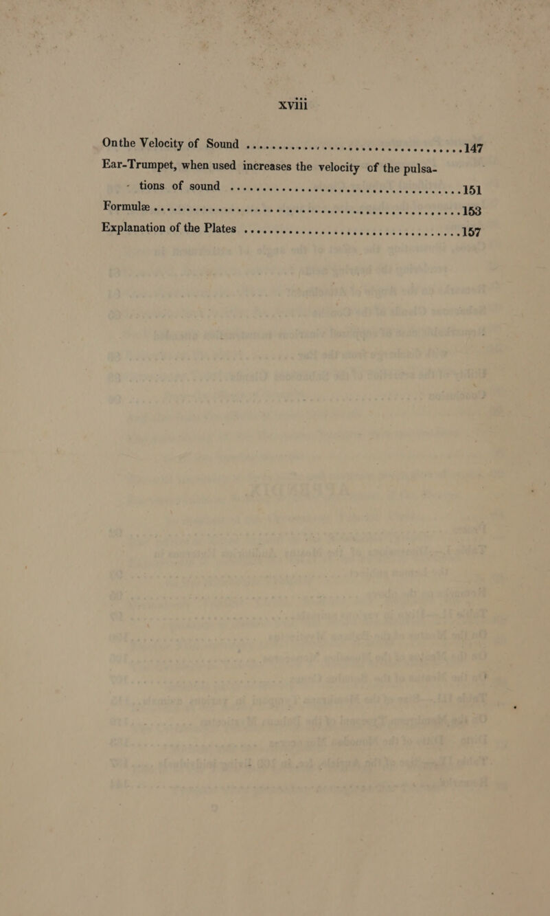 XVlii Onthe Velocity of Sound ..........., 000. ase rogers cs sy re ¢- 4 Ear-Trumpet, when used increases the velocity of the pulsa- ‘pAOns. Of AOA: caivicis'avd saa GC eUee RENTS estate cnn 6 151 Roringhy oi vat testiiaautie be olguk boa oreo? ee ++ 15S Explanation of the Plates ................ PATE SS Mata sane 157