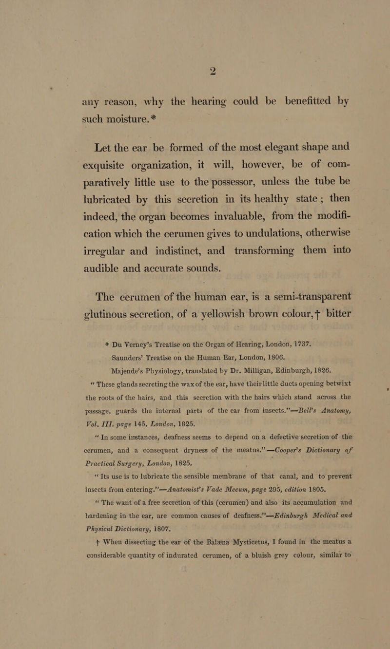 any reason, why the hearing could be benefitted by such moisture. * Let the ear be formed of the most elegant shape and exquisite organization, it will, however, be of com- paratively little use to the possessor, unless the tube be lubricated by this secretion in its healthy state ; then indeed, the organ becomes invaluable, from the modifi- cation which the cerumen gives to undulations, otherwise irregular and indistinct, and transforming them into audible and accurate sounds. The cerumen of the human ear, is a semi-transparent glutinous secretion, of a yellowish brown colour, + bitter * Du Verney’s Treatise on the Organ of Hearing, London, 1737. Saunders’ Treatise on the Human Ear, London, 1806. Majende’s Physiology, translated by Dr. Milligan, Edinburgh, 1826. “ These glands secreting the wax of the ear, have their little ducts opening betwixt the roots of the hairs, and this secretion with the hairs which stand across the passage, guards the internal parts of the ear from insects.”—Bell’s Anatomy, Vol, III. page 145, London, 1825. “In some instances, deafness seems to depend ona defective secretion of the cerumen, and a consequent dryness of the meatus.’’—Cooper’s Dictionary of Practical Surgery, London, 1825, “Tts use is to lubricate the sensible membrane of that canal, and to prevent insects from entering.””—Anatomist’s Vade Mecum, page 295, edition 1805. “ The want of a free secretion of this (cerumen) and also its accumulation and hardening in the ear, are common causes of deafness.”—Edinburgh Medical and Physical Dictionary, 1807. + When dissecting the ear of the Balena Mysticetus, I found in the meatus a considerable quantity of indurated cerumen, of a bluish grey colour, similar to