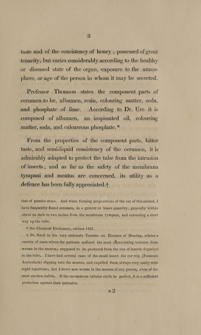 taste and of the consistency of honey ; possessed of great tenacity, but varies considerably according to the healthy or diseased state of the organ, exposure to the atmos- phere, or age of the person in whom it may be secreted. Professor Thomson states the component parts of cerumen;to be, albumen, resin, colouring matter, soda, and phosphate of lime. According to Dr. Ure it is composed of albumen, an inspissated oil, colouring matter, soda, and calcareous phosphate. * From the properties of the component parts, bitter taste, and semi-liquid consistency of the cerumen, it is admirably adapted to protect the tube from the intrusion of insects; and as far as the safety of the membrana tympani and meatus are concerned, its utility as a defence has been fully appreciated.+ that of pumice stone. And when forming preparations of the ear of this animal, I have frequently found cerumen, in a greater or lesser quantity, generally within about an inch to two inches from the membrana tympani, and extending a short way up the tube. * See Chemical Dictionary, edition 1821. + Dr. Itard in his very elaborate Treatise on Diseases of Hearing, relates a variety of cases where the patients suffered the most eXcruciating tortures from worms in the meatus; supposed to be produced from the ova of insects deposited in the tube, Ihave had several cases of the small insect the ear-wig (Forsicula Auricularis) slipping into the meatus, and expelled them always very easily with tepid injections; but I never saw worms in the meatus of any person, even of the most careless habits. If the ceruminous tubular circle be perfect, it is a sufficient protection against their intrusion. B2