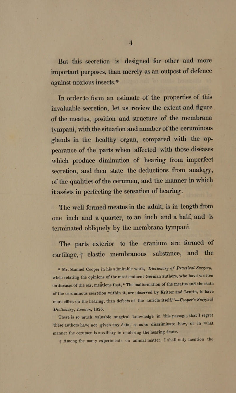 But this secretion is designed for other and more important purposes, than merely as an outpost of defence against noxious insects.* In order to form an estimate of the properties of this invaluable secretion, let us review the extent and figure of the meatus, position and structure of the membrana tympani, with the situation and number of the ceruminous glands in the healthy organ, compared with the ap- pearance of the parts when affected with those diseases which produce diminution of hearing from imperfect secretion, and then state the deductions from analogy, of the qualities of the cerumen, and the manner in which it assists in perfecting the sensation of hearing. The well formed meatus in the adult, is in length from one inch and a quarter, to an inch and a half, and is terminated obliquely by the membrana tympani. The parts exterior to the cranium are formed of cartilage,+ elastic membranous substance, and the * Mr. Samuel Cooper in his admirable work, Dictionary of Practical Surgery, when relating the opinions of the most eminent German authors, who have written on diseases of the ear, mentions that, “The malformation of the meatus and the state of the ceruminous secretion within it, are observed by Kritter and Lentin, to have more effect on the hearing, than defects of the auricle itself.”’—Cooper’s Surgical Dictionary, London, 1825. There is so much valuable surgical knowledge in this passage, that I regret these authors have not given any data, so as to discriminate how, or in what manner the cerumen is auxiliary in rendering the hearing acute. + Among the many experiments on animal matter, I shall only mention the