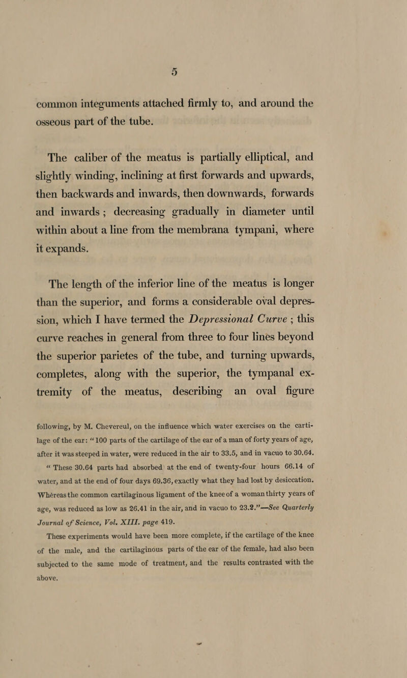 common integuments attached firmly to, and around the osseous part of the tube. The caliber of the meatus is partially elliptical, and slightly winding, inclining at first forwards and upwards, then backwards and inwards, then downwards, forwards and inwards; decreasing gradually in diameter until within about a line from the membrana tympani, where it expands. The length of the inferior line of the meatus is longer than the superior, and forms a considerable oval depres- sion, which I have termed the Depresszonal Curve ; this curve reaches in general from three to four lines beyond the superior parietes of the tube, and turning upwards, completes, along with the superior, the tympanal ex- tremity of the meatus, describing an oval figure following, by M. Chevereul, on the influence which water exercises on the carti- lage of the ear: “100 parts of the cartilage of the ear of a man of forty years of age, after it was steeped in water, were reduced in the air to 33.5, and in vacuo to 30.64. “ These 30.64 parts had absorbed’ at the end of twenty-four hours 66.14 of water, and at the end of four days 69.36, exactly what they had lost by desiccation. Whereas the common cartilaginous ligament of the knee of a woman thirty years of age, was reduced as low as 26.41 in the air, and in vacuo to 23.2.”—See Quarterly Journal of Science, Vol. XIII. page 419. These experiments would have been more complete, if the cartilage of the knee of the male, and the cartilaginous parts of the ear of the female, had also been subjected to the same mode of treatment, and the results contrasted with the above,