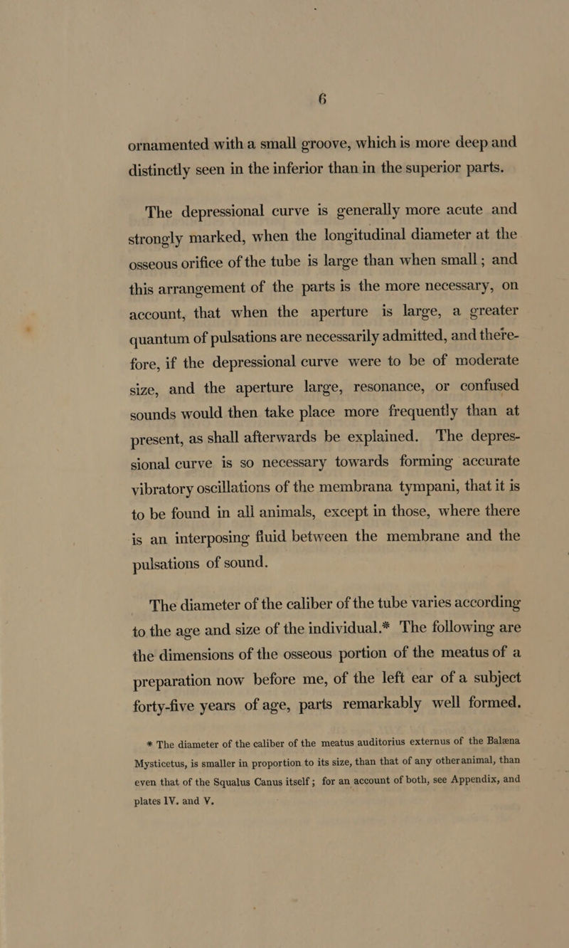G ornamented with a small groove, which is more deep and distinctly seen in the inferior than in the superior parts. The depressional curve is generally more acute and strongly marked, when the longitudinal diameter at the osseous orifice of the tube is large than when small; and this arrangement of the parts is the more necessary, on account, that when the aperture is large, a greater quantum of pulsations are necessarily admitted, and there- fore, if the depressional curve were to be of moderate size, and the aperture large, resonance, or confused sounds would then take place more frequently than at present, as shall afterwards be explained. The depres- sional curve is so necessary towards forming accurate vibratory oscillations of the membrana tympani, that it is to be found in all animals, except in those, where there is an interposing fluid between the membrane and the pulsations of sound. The diameter of the caliber of the tube varies according to the age and size of the individual.* The following are the dimensions of the osseous portion of the meatus of a preparation now before me, of the left ear of a subject forty-five years of age, parts remarkably well formed. * The diameter of the caliber of the meatus auditorius externus of the Balena Mysticetus, is smaller in proportion to its size, than that of any otheranimal, than even that of the Squalus Canus itself; for an account of both, see Appendix, and plates 1V. and V.