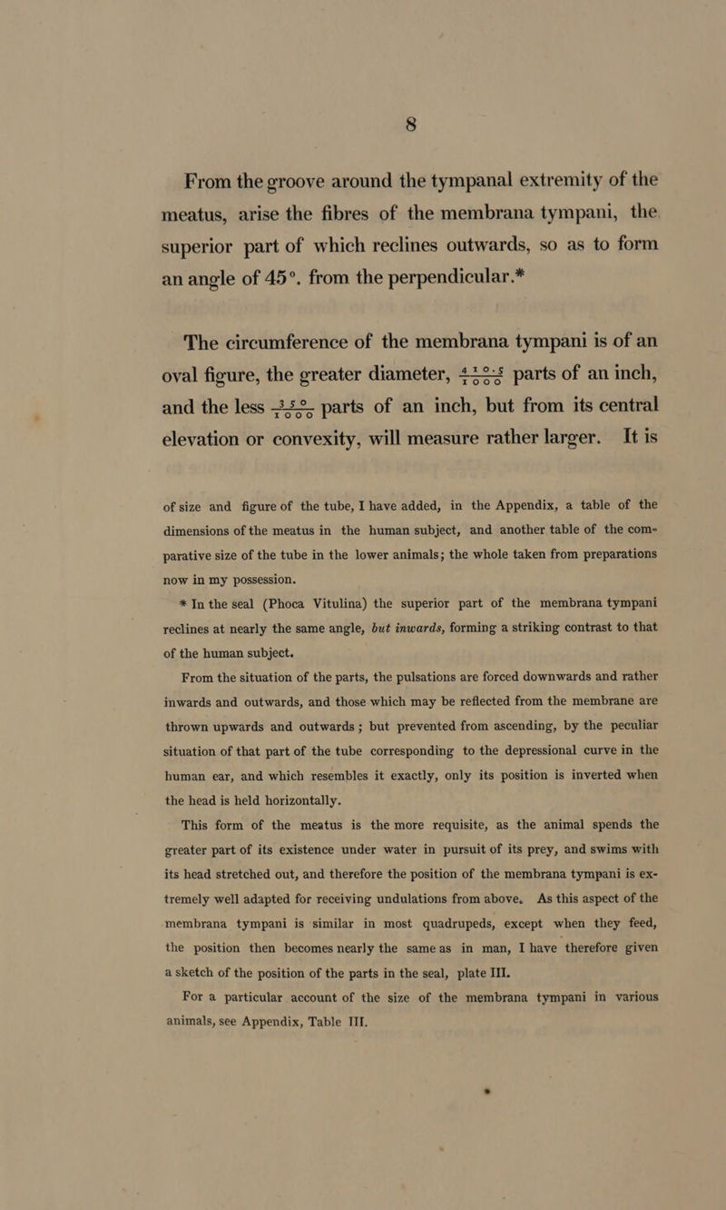 From the groove around the tympanal extremity of the meatus, arise the fibres of the membrana tympani, the superior part of which reclines outwards, so as to form an angle of 45°. from the perpendicular.* The circumference of the membrana tympani is of an oval figure, the greater diameter, 422+ parts of an inch, r0o0°0o and the less 25° parts of an inch, but from its central r0o0°0 elevation or convexity, will measure rather larger. It is of size and figure of the tube, I have added, in the Appendix, a table of the dimensions of the meatus in the human subject, and another table of the com- parative size of the tube in the lower animals; the whole taken from preparations now in my possession. * In the seal (Phoca Vitulina) the superior part of the membrana tympani reclines at nearly the same angle, but inwards, forming a striking contrast to that of the human subject. From the situation of the parts, the pulsations are forced downwards and rather inwards and outwards, and those which may be reflected from the membrane are thrown upwards and outwards; but prevented from ascending, by the peculiar situation of that part of the tube corresponding to the depressional curve in the human ear, and which resembles it exactly, only its position is inverted when the head is held horizontally. This form of the meatus is the more requisite, as the animal spends the greater part of its existence under water in pursuit of its prey, and swims with its head stretched out, and therefore the position of the membrana tympani is ex- tremely well adapted for receiving undulations from above. As this aspect of the membrana tympani is similar in most quadrupeds, except when they feed, the position then becomes nearly the sameas in man, I have ‘therefore given a sketch of the position of the parts in the seal, plate III. For a particular account of the size of the membrana tympani in various animals, see Appendix, Table III.