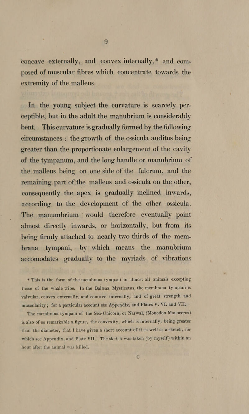 coneave externally, and convex internally,* and com- posed of muscular fibres which concentrate towards the extremity of the malleus. In the young subject the curvature is scarcely per- ceptible, but in the adult the manubrium is considerably bent. This curvature is gradually formed by the following circumstances : the growth of the ossicula auditus being greater than the proportionate enlargement of the cavity of the tympanum, and the long handle or manubrium of the malleus being on one side of the fulcrum, and the remaining part of the malleus and ossicula on the other, consequently the apex is gradually inclined inwards, according to the development of the other ossicula. The manumbrium would therefore eventually point almost directly inwards, or horizontally, but from its being firmly attached to nearly two thirds of the mem- brana tympani, by which means the manubrium accomodates gradually to the myriads of vibrations * This is the form of the membrana tympani in almost all animals excepting those of the whale tribe. In the Balena Mysticetus, the membrana tympani is valvular, convex externally, and concave internally, and of great strength and muscularity ; for a particular account see Appendix, and Plates V. VI. and VII. - The membrana tympani of the Sea-Unicorn, or Natwal, (Monodon Monoceros) is also of so remarkable a figure, the convexity, which is internally, being greater than the diameter, that I have given a short account of it as well as a sketch, for which see Appendix, and Plate VII, The sketch was taken (by myself ) within an hour after the animal was killed.