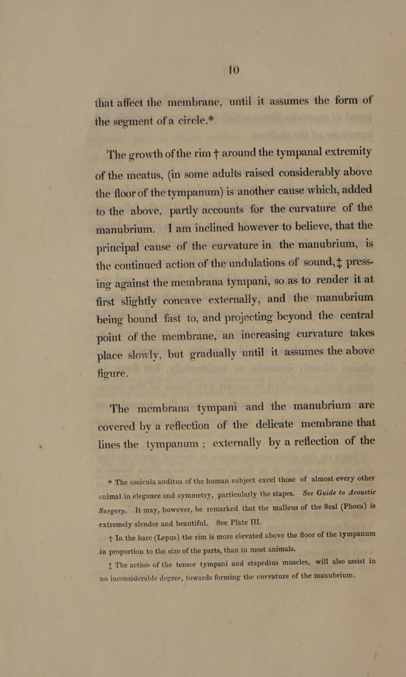 HY) that affect the membrane, until it assumes the form of the segment of a circle.* The growth of the rim + around the tympanal extremity of the meatus, (in some adults raised considerably above the floor of the tympanum) is another cause which, added to the above, partly accounts for the curvature of the manubrium. 1am inclined however to believe, that the principal cause of the curvature in the manubrium, is the continued action of the undulations of sound, } press- ing against the membrana tympani, so as to render it at first slightly concave externally, and the manubrium being bound fast to, and projecting beyond the central point of the membrane, an increasing curvature takes place slowly, but gradually until it assumes the above figure. The membrana tympani and the manubrium are covered by a reflection of the delicate membrane that lines the tympanum ; externally by a reflection of the * The ossicula auditus of the human subject excel those of almost every other animal in elegance and symmetry, particularly the stapes. See Guide to Acoustic Surgery. It may, however, be remarked that the malleus of the Seal (Phoca) is extremely slender and beautiful. See Plate II. + In the hare (Lepus) the rim is more elevated above the floor of the tympanum in proportion to the size of the parts, than in most animals. { The action of the tensor tympani and stapedius muscles, will also assist in no inconsiderable degree, towards forming the curvature of the manubrium.