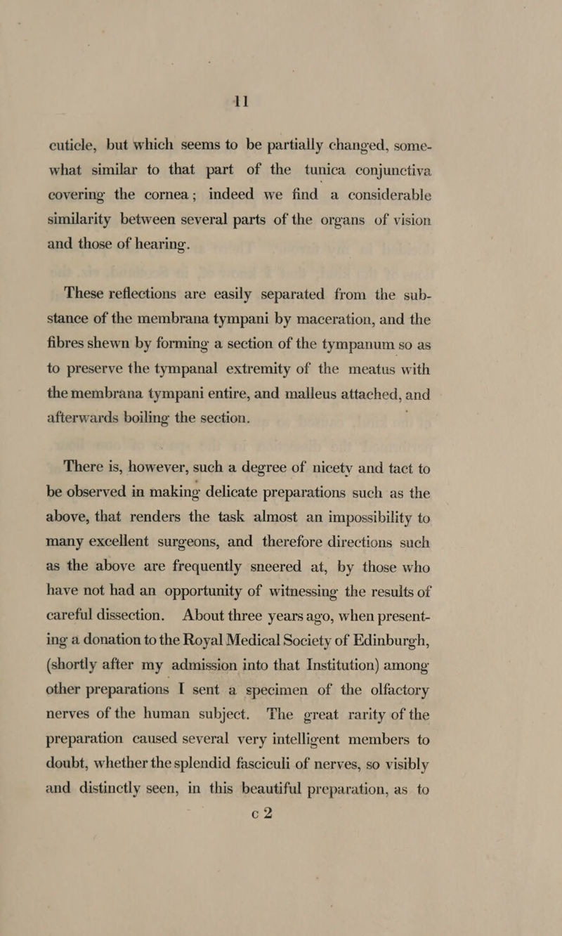 cuticle, but which seems to be partially changed, some- what similar to that part of the tunica conjunctiva covering the cornea; indeed we fiid, a considerable similarity between several parts of the organs of vision and those of hearing. These reflections are easily separated from the sub- stance of the membrana tympani by maceration, and the fibres shewn by forming a section of the tympanum so as to preserve the tympanal extremity of the meatus with the membrana tympani entire, and malleus attached, and afterwards boiling the section. There is, however, such a degree of nicety and tact to be observed in making delicate preparations such as the above, that renders the task almost an impossibility to many excellent surgeons, and therefore directions such as the above are frequently sneered at, by those who have not had an opportunity of witnessing the results of careful dissection. About three years ago, when present- ing a donation to the Royal Medical Society of Edinburgh, (shortly after my admission into that Institution) among other preparations I sent a specimen of the olfactory nerves of the human subject. The great rarity of the preparation caused several very intelligent members to doubt, whether the splendid fasciculi of nerves, so visibly and distinctly seen, in this beautiful preparation, as to c2