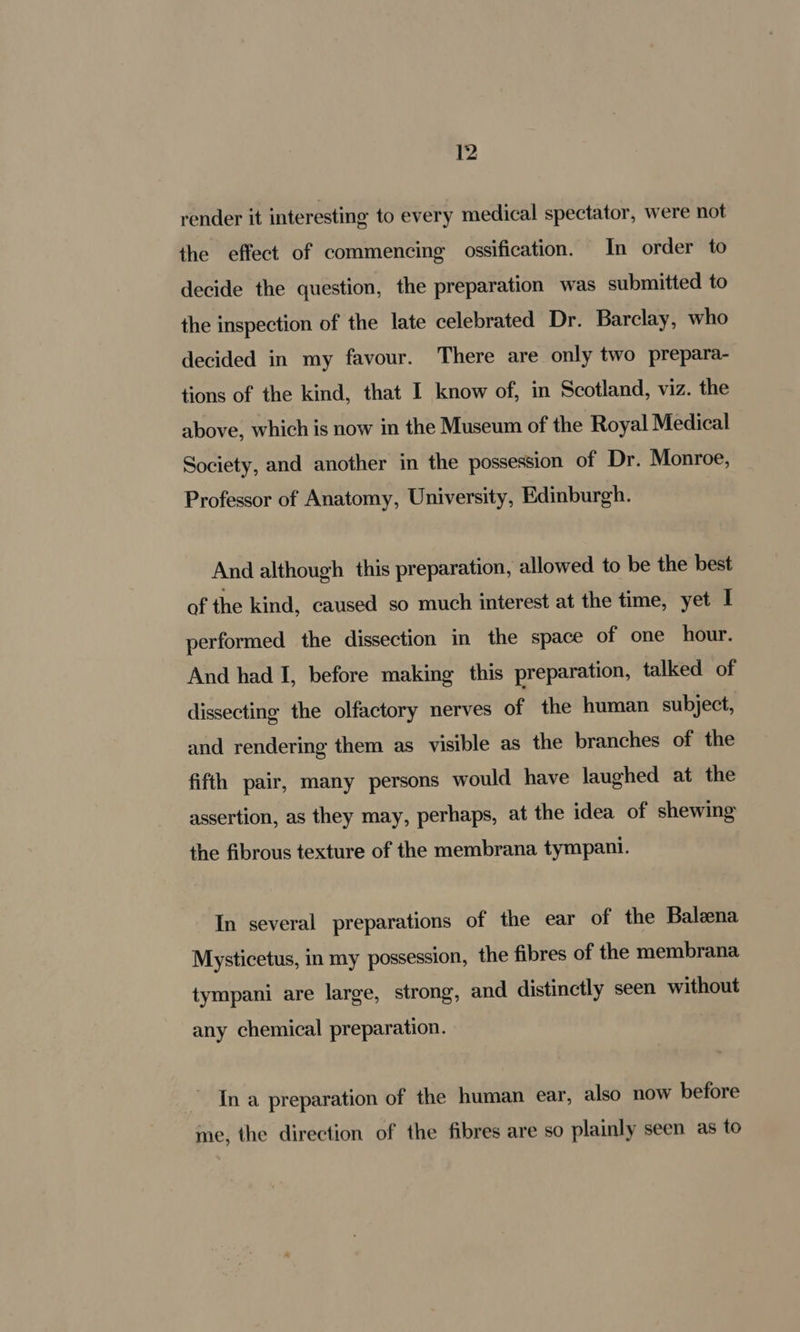 render it interesting to every medical spectator, were not the effect of commencing ossification. In order to decide the question, the preparation was submitted to the inspection of the late celebrated Dr. Barclay, who decided in my favour. There are only two prepara- tions of the kind, that I know of, in Scotland, viz. the above, which is now in the Museum of the Royal Medical Society, and another in the possession of Dr. Monroe, Professor of Anatomy, University, Edinburgh. And although this preparation, allowed to be the best of the kind, caused so much interest at the time, yet I performed the dissection in the space of one hour. And had I, before making’ this preparation, talked of dissecting the olfactory nerves of the human subject, and rendering them as visible as the branches of the fifth pair, many persons would have laughed at the assertion, as they may, perhaps, at the idea of shewing the fibrous texture of the membrana tympani. In several preparations of the ear of the Baleena Mysticetus, in my possession, the fibres of the membrana tympani are large, strong, and distinctly seen without any chemical preparation. In a preparation of the human ear, also now before me, the direction of the fibres are so plainly seen as to