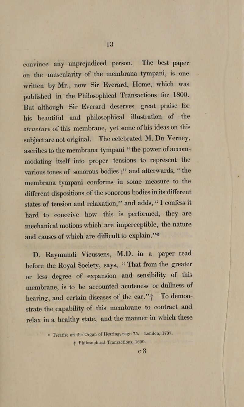 convince any unprejudiced person. The best paper on the muscularity of the membrana tympani, is one written by Mr., now Sir Everard, Home, which was published in ‘the Philosophical Transactions for 1800. But although Sir Everard deserves great praise for his beautiful and philosophical illustration of — the structure of this membrane, yet some of his ideas on this subject are not original. The celebrated M. Du Verney, ascribes to the membrana tympani “the power of accom- modating itself into proper tensions to represent the various tones of sonorous bodies ;”? and afterwards, “the membrana tympani conforms in some measure to the different dispositions of the sonorous bodies in its different states of tension and relaxation,” and adds, “I confess it hard to conceive how this is performed, they are mechanical motions which are imperceptible, the nature and causes of which are difficult to explain.’”’* D. Raymundi Vieussens, M.D. in a paper read before the Royal Society, says, “‘ That from the greater or less degree of expansion and sensibility of this membrane, is to be accounted acuteness or dullness of hearing, and certain diseases of the ear.’’} To demon- strate the capability of this membrane to contract and relax in a healthy state, and the manner in which these * Treatise on the Organ of Hearing, page 75. London, 1737. + Philosophical Transactions, 1690. c3