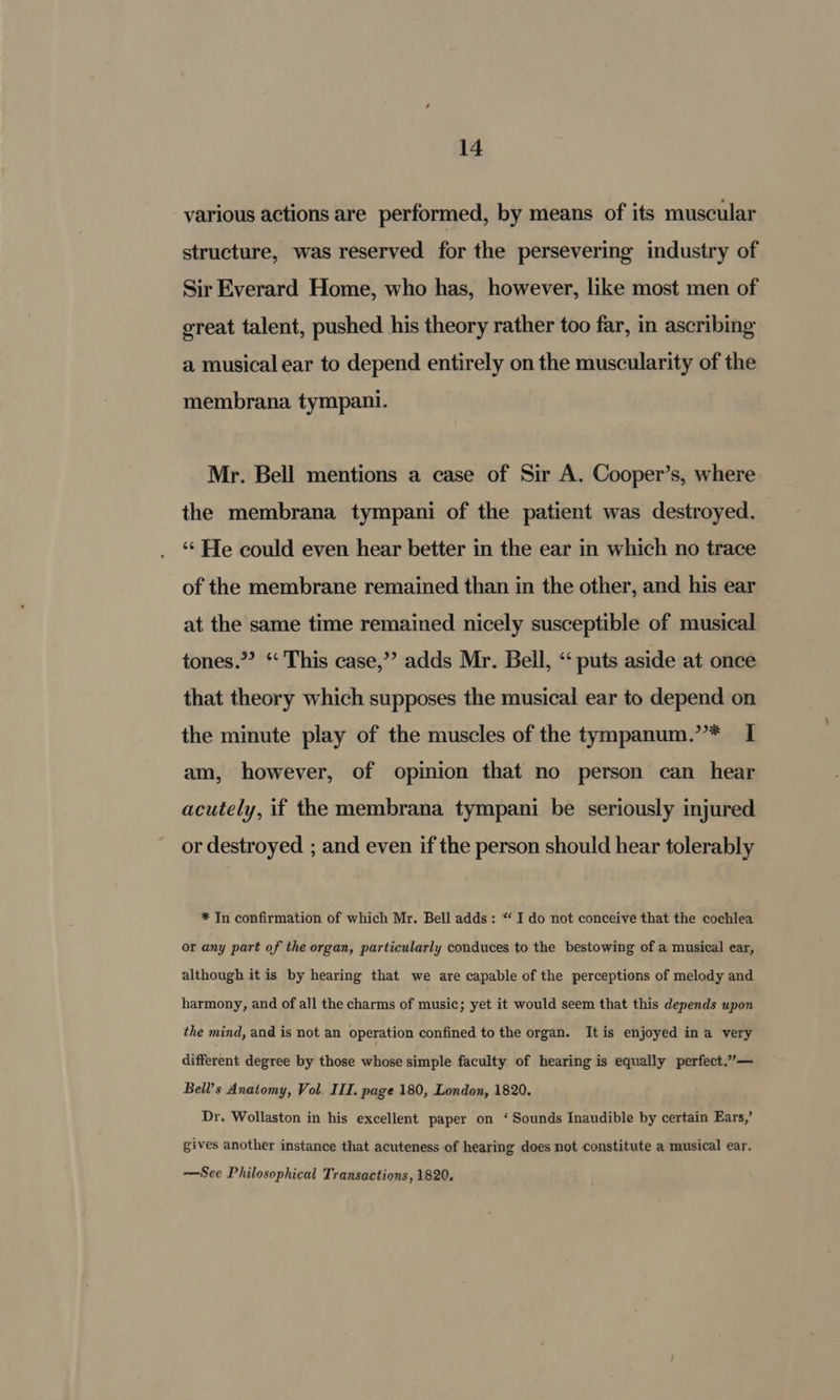 various actions are performed, by means of its muscular structure, was reserved for the persevering industry of Sir Everard Home, who has, however, like most men of great talent, pushed his theory rather too far, in ascribing a musical ear to depend entirely on the muscularity of the membrana tympani. Mr. Bell mentions a case of Sir A. Cooper’s, where the membrana tympani of the patient was destroyed. “¢ He could even hear better in the ear in which no trace of the membrane remained than in the other, and his ear at the same time remained nicely susceptible of musical tones.” “‘ This case,’’ adds Mr. Bell, ‘“‘ puts aside at once that theory which supposes the musical ear to depend on the minute play of the muscles of the tympanum.”* I am, however, of opinion that no person can hear acutely, if the membrana tympani be seriously injured or destroyed ; and even if the person should hear tolerably * In confirmation of which Mr. Bell adds: “‘ I do not conceive that the cochlea or any part of the organ, particularly conduces to the bestowing of a musical ear, although it is by hearing that we are capable of the perceptions of melody and harmony, and of all the charms of music; yet it would seem that this depends upon the mind, and is not an operation confined to the organ. Itis enjoyed ina very different degree by those whose simple faculty of hearing is equally perfect.”— Bell’s Anatomy, Vol. IIT. page 180, London, 1820. Dr. Wollaston in his excellent paper on ‘ Sounds Inaudible by certain Ears,’ gives another instance that acuteness of hearing does not constitute a musical ear. —See Philosophical Transactions, 1820.