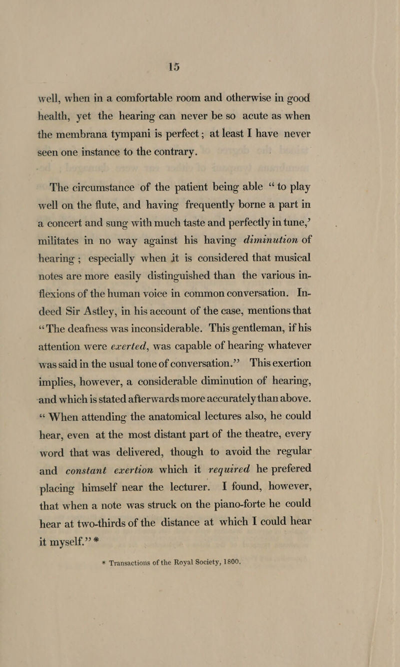 well, when in a comfortable room and otherwise in good health, yet the hearing can never be so acute as when the membrana tympani is perfect ; at least I have never seen one instance to the contrary. The circumstance of the patient being able “ to play well on the flute, and having frequently borne a part in a concert and sung with much taste and perfectly in tune,’ militates in no way against his having dzmznutzon of hearing : @; especially when it is considered that musical notes are more easily distinguished than the various in- flexions of the human voice in common conversation. In- deed Sir Astley, in his account of the case, mentions that “The deafness was inconsiderable. This gentleman, if his attention were exerted, was capable of hearing whatever was said in the usual tone of conversation.”’ This exertion implies, however, a considerable diminution of hearing, and which is stated afterwards more accurately than above. «When attending the anatomical lectures also, he could hear, even at the most distant part of the theatre, every word that was delivered, though to avoid the regular and constant exertion which it required he prefered placing himself near the lecturer. I found, however, that when a note was struck on the piano-forte he could hear at two-thirds of the distance at which I could hear it myself.” * * Transactions of the Royal Society, 1800.