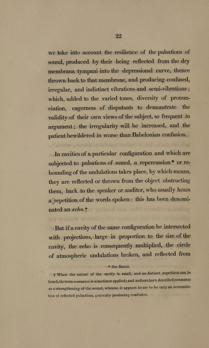 we take into account the resilience of the pulsations of sound, produced by their -being reflected from the dry membrana tympani into the depressional curve, thence thrown back to that:membrane, and producing confused, irregular, and indistinct vibrations and semi-vibrations ; which, added to the varied tones, diversity of pronun- ciation, eagerness of disputants to demonstrate the validity-of their own views of the subject, so frequent in argument; the irregularity will be increased, and the patient bewildered in worse than Babelonian confusion. In cavities of a:particular configuration and which are subjected:to pulsations of sound, a repercussion* or re- bounding of the undulations takes place, by which means, they are reflected or thrown from the object obstructing them, back to the speaker or auditor, who usually hears a repetition of the words spoken: this has been denomi- nated an-echo.t But ifa cavity of the same configuration be intersected with projections, large in :proportion to the size of the cavity, the echo is consequently multiplied, the circle of atmospheric undulations broken, and reflected from * See Bacon. + When: the extent of the cavity is small, and no distinct. repetition can be heard, theterm resonance is sometimes applied; and authors have described resonance as a strengthening of the sound, whereas it appears to me to be only an accumula- tion of reflected pulsations, generally producing confusion.