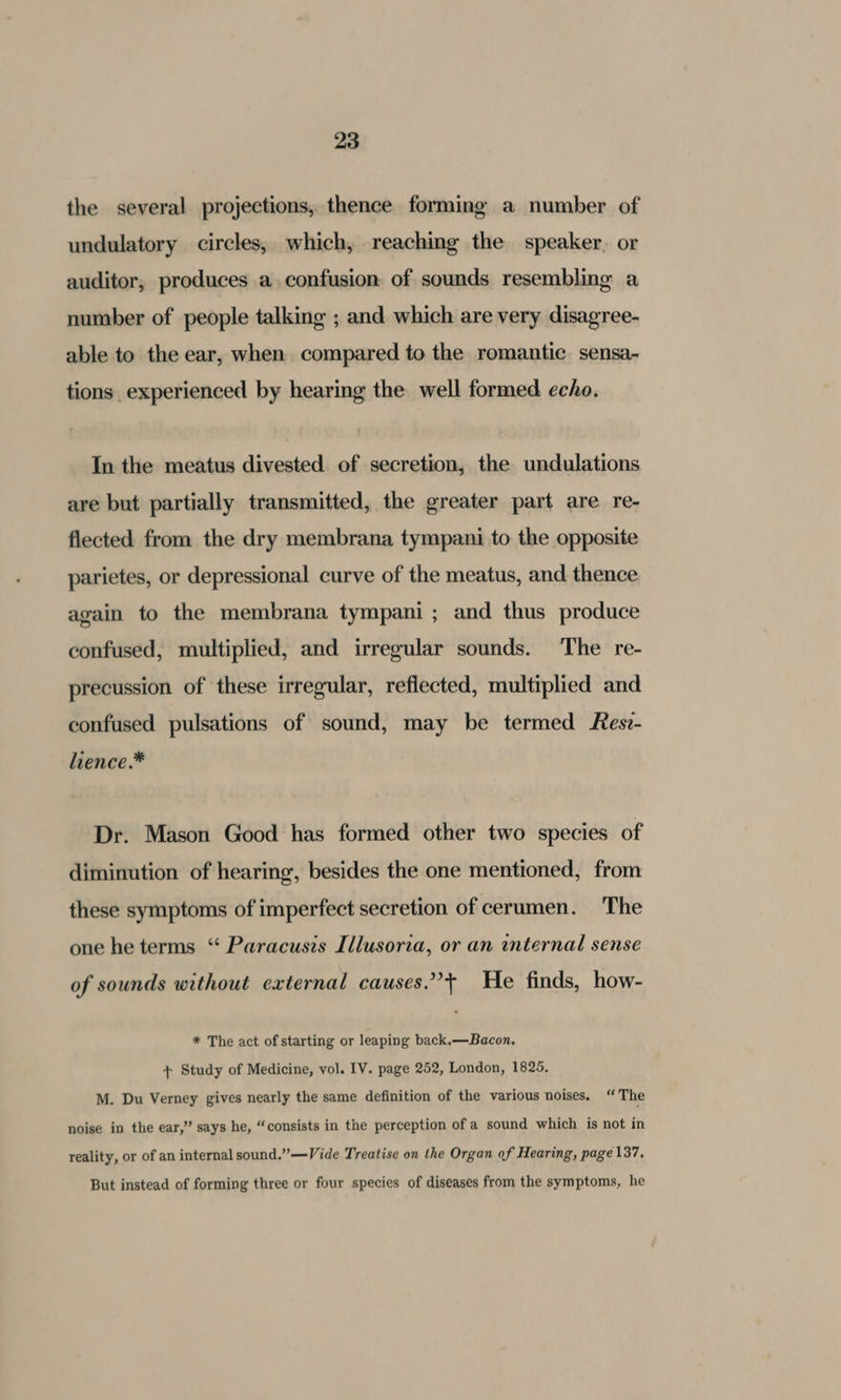 the several projections, thence forming a number of undulatory circles, which, reaching the speaker, or auditor, produces a, confusion: of sounds resembling a number of people talking ; and which are very disagree- able to the ear, when compared to the romantic sensa- tions experienced by hearing the well formed echo. In the meatus divested of secretion, the undulations are but partially transmitted, the greater part are re- flected from the dry membrana tympani to the opposite parietes, or depressional curve of the meatus, and thence again to the membrana tympani ; and thus produce confused, multiplied, and irregular sounds. The re- precussion of these irregular, reflected, multiplied and confused pulsations of sound, may be termed Res:- lience.* Dr. Mason Good has formed other two species of diminution of hearing, besides the one mentioned, from these symptoms of imperfect secretion of cerumen. The one he terms “ Paracusis Illusoria, or an internal sense of sounds without external causes.’+ He finds, how- * The act of starting or leaping back,—Bacon. + Study of Medicine, vol. IV. page 252, London, 1825. M. Du Verney gives nearly the same definition of the various noises. “The noise in the ear,” says he, “consists in the perception of a sound which is not in reality, or of an internal sound.”—Vide Treatise on the Organ of Hearing, page 137. But instead of forming three or four species of diseases from the symptoms, he
