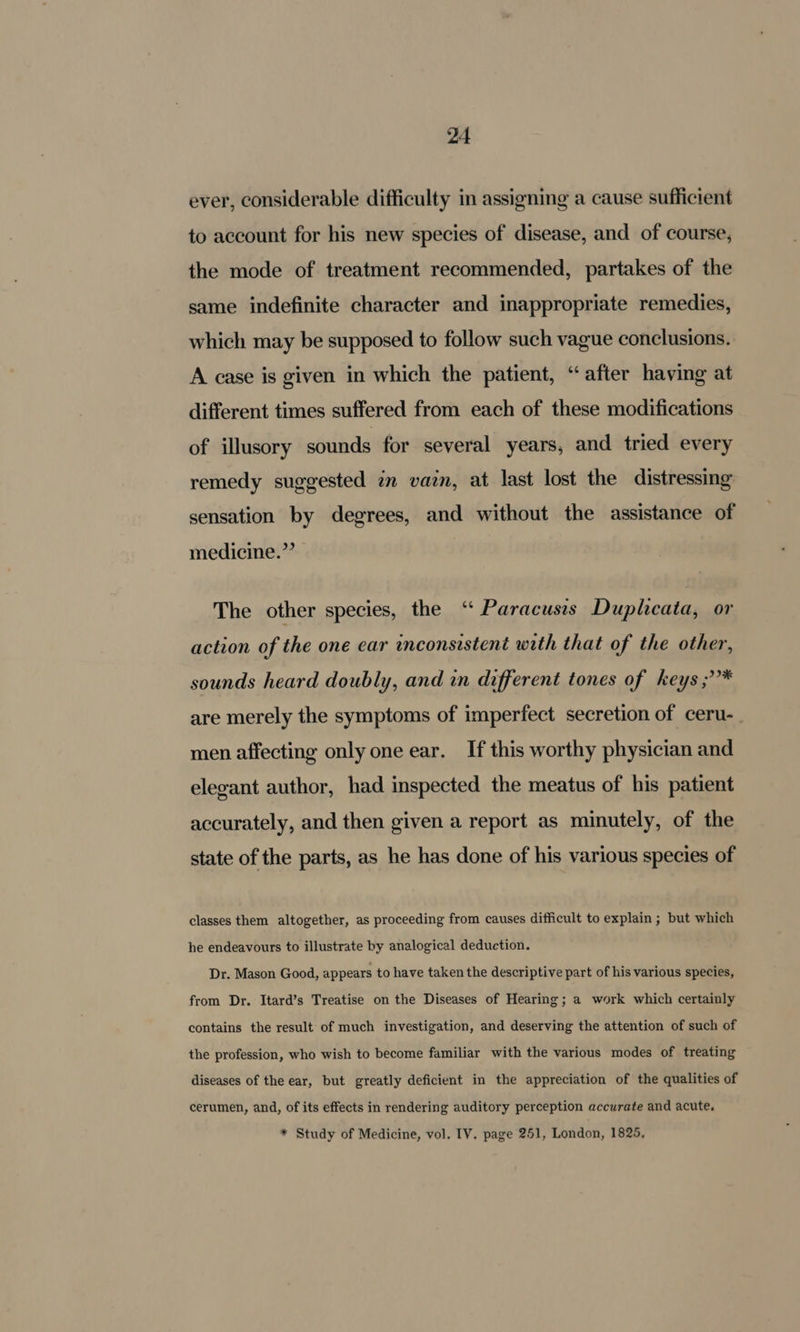 ever, considerable difficulty in assigning a cause sufficient to account for his new species of disease, and of course, the mode of treatment recommended, partakes of the same indefinite character and inappropriate remedies, which may be supposed to follow such vague conclusions. A case is given in which the patient, “after having at different times suffered from each of these modifications of illusory sounds for several years, and tried every remedy suggested in vain, at last lost the distressing sensation by degrees, and without the assistance of medicine.”’ The other species, the ‘“ Paracusss Duplcata, or action of the one ear inconsistent with that of the other, sounds heard doubly, and in different tones of keys ;* are merely the symptoms of imperfect secretion of ceru- men affecting only one ear. If this worthy physician and elegant author, had inspected the meatus of his patient accurately, and then given a report as minutely, of the state of the parts, as he has done of his various species of classes them altogether, as proceeding from causes difficult to explain ; but which he endeavours to illustrate by analogical deduction. Dr. Mason Good, appears to have taken the descriptive part of his various species, from Dr. Itard’s Treatise on the Diseases of Hearing; a work which certainly contains the result of much investigation, and deserving the attention of such of the profession, who wish to become familiar with the various modes of treating diseases of the ear, but greatly deficient in the appreciation of the qualities of cerumen, and, of its effects in rendering auditory perception accurate and acute. * Study of Medicine, vol. IV. page 251, London, 1825,