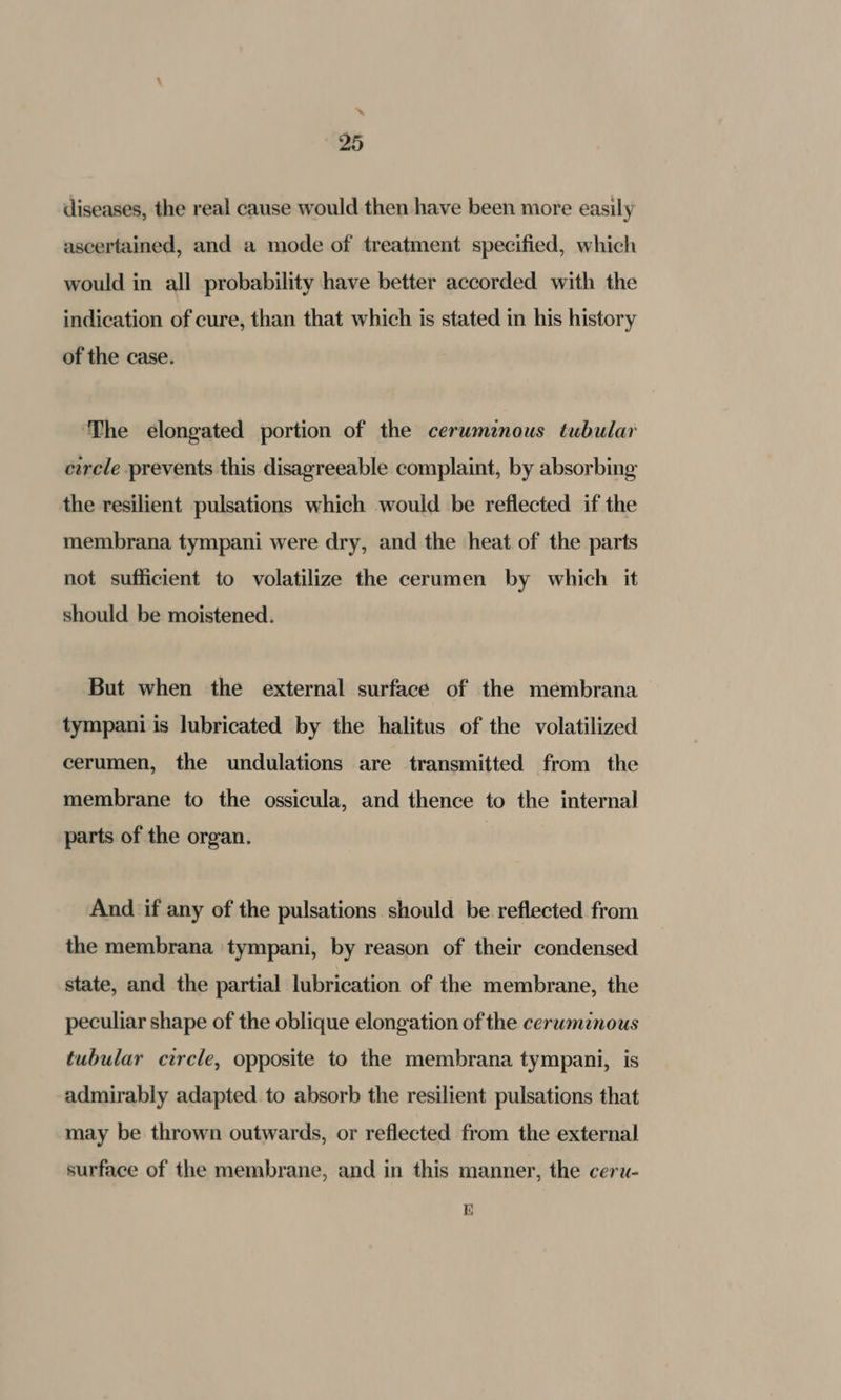 “ 25 diseases, the real cause would then have been more easily ascertained, and a mode of treatment specified, which would in all probability have better accorded with the indication of cure, than that which is stated in his history of the case. The elongated portion of the cerwminous tubular circle prevents this disagreeable complaint, by absorbing the resilient pulsations which would be reflected if the membrana tympani were dry, and the heat of the parts not sufficient to volatilize the cerumen by which it should be moistened. But when the external surface of the membrana tympani is lubricated by the halitus of the volatilized cerumen, the undulations are transmitted from the membrane to the ossicula, and thence to the internal parts of the organ. And if any of the pulsations should be reflected from the membrana tympani, by reason of their condensed state, and the partial lubrication of the membrane, the peculiar shape of the oblique elongation of the cerwmznous tubular circle, opposite to the membrana tympani, is admirably adapted to absorb the resilient pulsations that may be thrown outwards, or reflected from the external surface of the membrane, and in this manner, the ceru- i