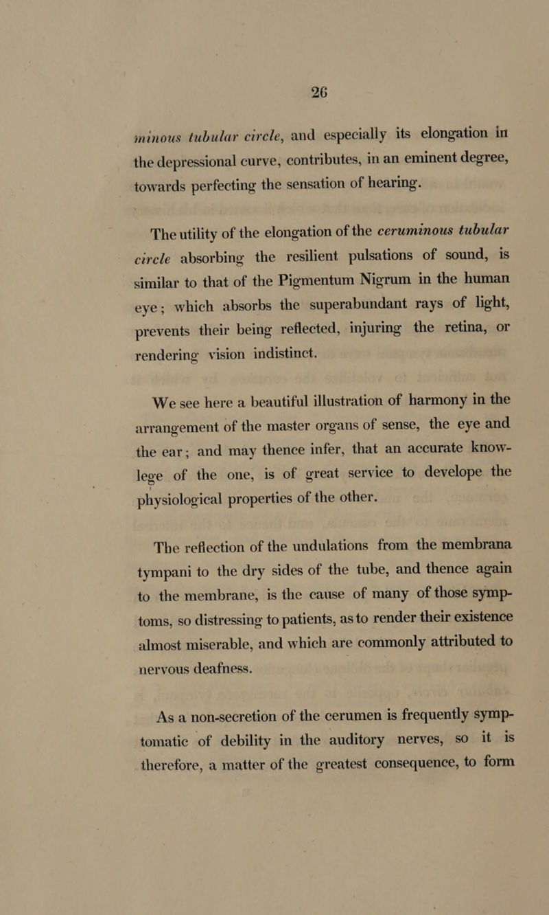 minous tubular circle, and especially its elongation in the depressional curve, contributes, in an eminent degree, towards perfecting the sensation of hearing. The utility of the elongation of the cerumnous tubular circle absorbing the resilient pulsations of sound, is similar to that of the Pigmentum Nigrum in the human eye; which absorbs the superabundant rays of light, prevents their being reflected, injuring the retina, or rendering vision indistinct. We see here a beautiful illustration of harmony in the arrangement of the master organs of sense, the eye and the ear; and may thence infer, that an accurate know- lege of the one, is of great service to develope the physiological properties of the other. The reflection of the undulations from the membrana tympani to the dry sides of the tube, and thence again to the membrane, is the cause of many of those symp- toms, so distressing to patients, as to render their existence almost miserable, and which are commonly attributed to nervous deafness. As a non-secretion of the cerumen is frequently symp- tomatic of debility in the auditory nerves, so it is therefore, a matter of the greatest consequence, to form