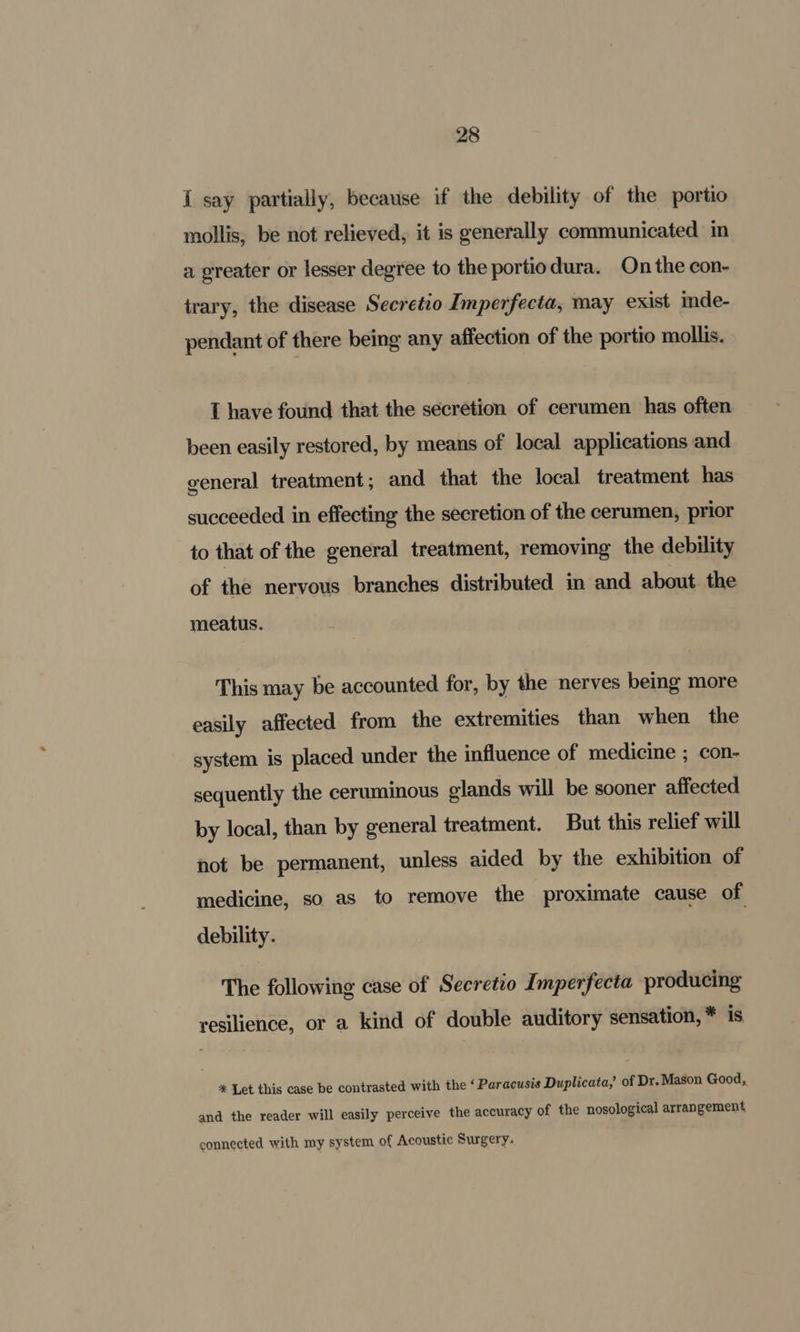 I say partially, because if the debility of the portio mollis, be not relieved, it is generally communicated in a greater or lesser degree to the portiodura. On the con- trary, the disease Secretio Imperfecta, may exist inde- pendant of there being any affection of the portio mollis. I have found that the secretion of cerumen has often been easily restored, by means of local applications and general treatment; and that the local treatment has succeeded in effecting the secretion of the cerumen, prior to that of the general treatment, removing the debility of the nervous branches distributed in and about the meatus. This may be accounted for, by the nerves being more easily affected from the extremities than when the system is placed under the influence of medicine ; con- sequently the ceruminous glands will be sooner affected by local, than by general treatment. But this relief will not be permanent, unless aided by the exhibition of medicine, so as to remove the proximate cause of debility. The following case of Secretio Imperfecta producing resilience, or a kind of double auditory sensation, * is * Let this case be contrasted with the ‘ Paracusis Duplicata,’ of Dr. Mason Good, and the reader will easily perceive the accuracy of the nosological arrangement connected with my system of Acoustic Surgery.