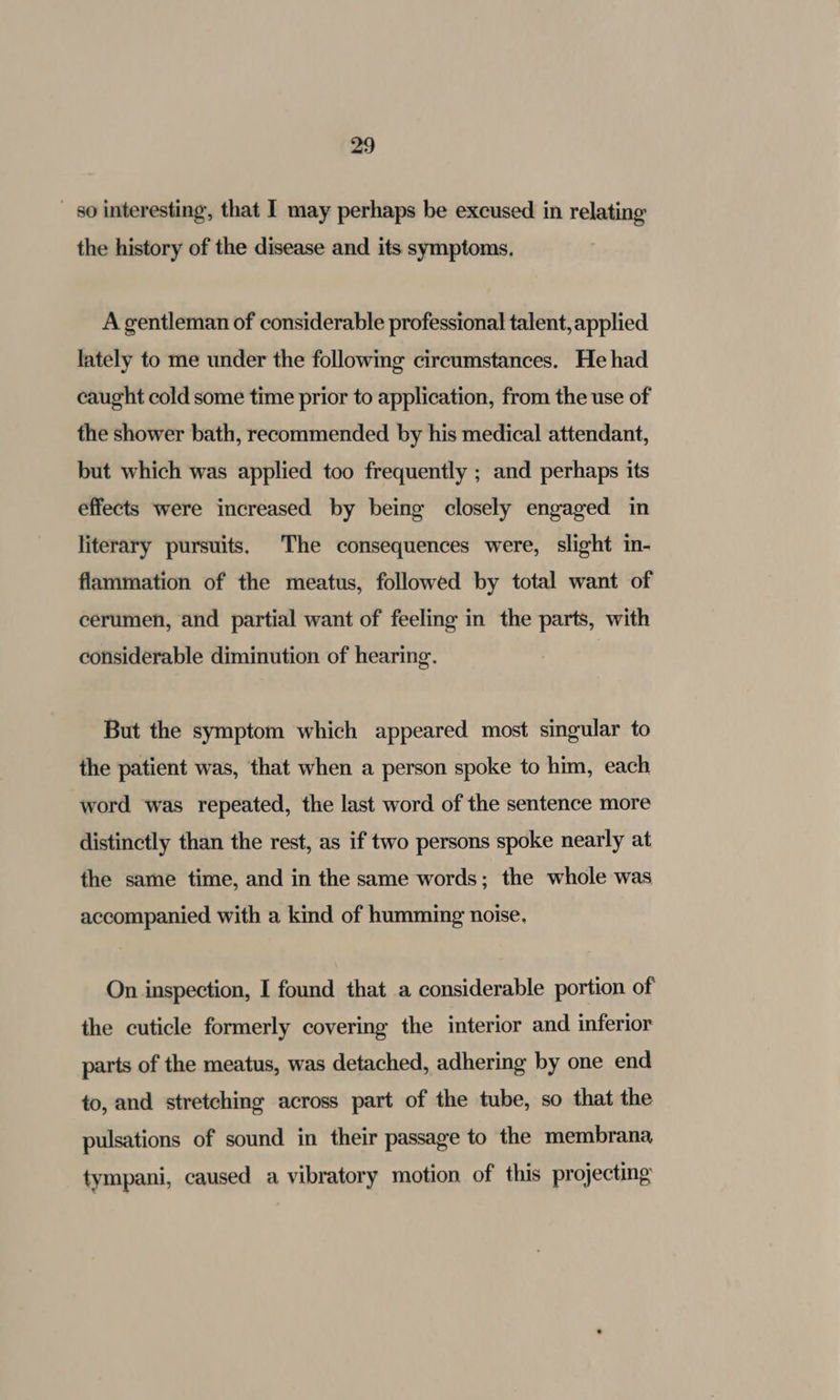 _ 80 interesting, that I may perhaps be excused in relating the history of the disease and its symptoms. A gentleman of considerable professional talent, applied lately to me under the followmg circumstances. He had caught cold some time prior to application, from the use of the shower bath, recommended by his medical attendant, but which was applied too frequently ; and perhaps its effects were increased by being closely engaged in literary pursuits, The consequences were, slight in- flammation of the meatus, followed by total want of cerumen, and partial want of feeling in the parts, with considerable diminution of hearing. But the symptom which appeared most singular to the patient was, that when a person spoke to him, each word was repeated, the last word of the sentence more distinctly than the rest, as if two persons spoke nearly at the same time, and in the same words; the whole was accompanied with a kind of humming noise. On inspection, I found that a considerable portion of the cuticle formerly covering the interior and inferior parts of the meatus, was detached, adhering by one end to, and stretching across part of the tube, so that the pulsations of sound in their passage to the membrana tympani, caused a vibratory motion of this projecting