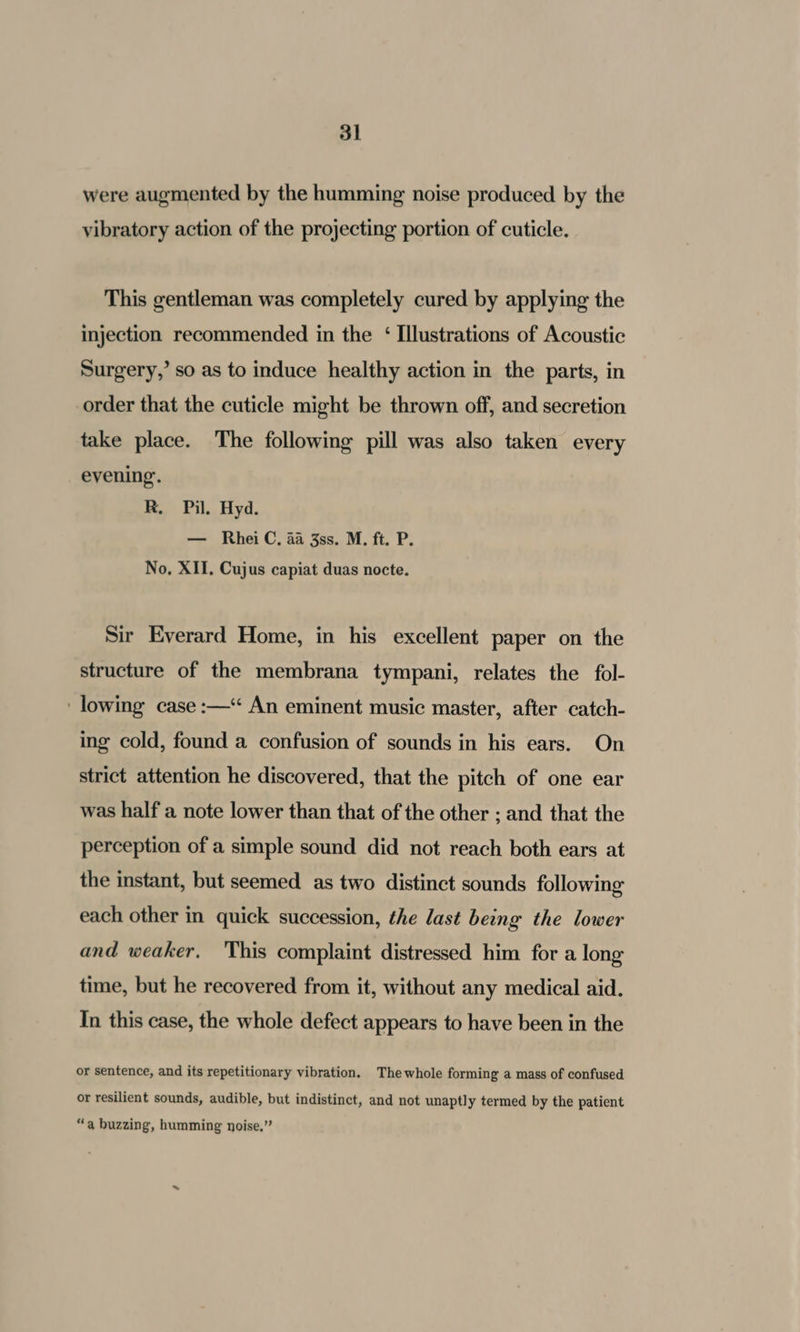 were augmented by the humming noise produced by the vibratory action of the projecting portion of cuticle. This gentleman was completely cured by applying the injection recommended in the ‘ Illustrations of Acoustic Surgery,’ so as to induce healthy action in the parts, in order that the cuticle might be thrown off, and secretion take place. The following pill was also taken every evening. R, Pil. Hyd. — RheiC, 4a 3ss. M. ft. P. No, XII. Cujus capiat duas nocte. Sir Everard Home, in his excellent paper on the structure of the membrana tympani, relates the fol- lowing case :—“ An eminent music master, after catch- ing cold, found a confusion of sounds in his ears. On strict attention he discovered, that the pitch of one ear was half a note lower than that of the other ; and that the perception of a simple sound did not reach both ears at the instant, but seemed as two distinct sounds following each other in quick succession, the last being the lower and weaker. This complaint distressed him for a long time, but he recovered from it, without any medical aid. In this case, the whole defect appears to have been in the or sentence, and its repetitionary vibration. The whole forming a mass of confused or resilient sounds, audible, but indistinct, and not unaptly termed by the patient “a buzzing, humming noise.”