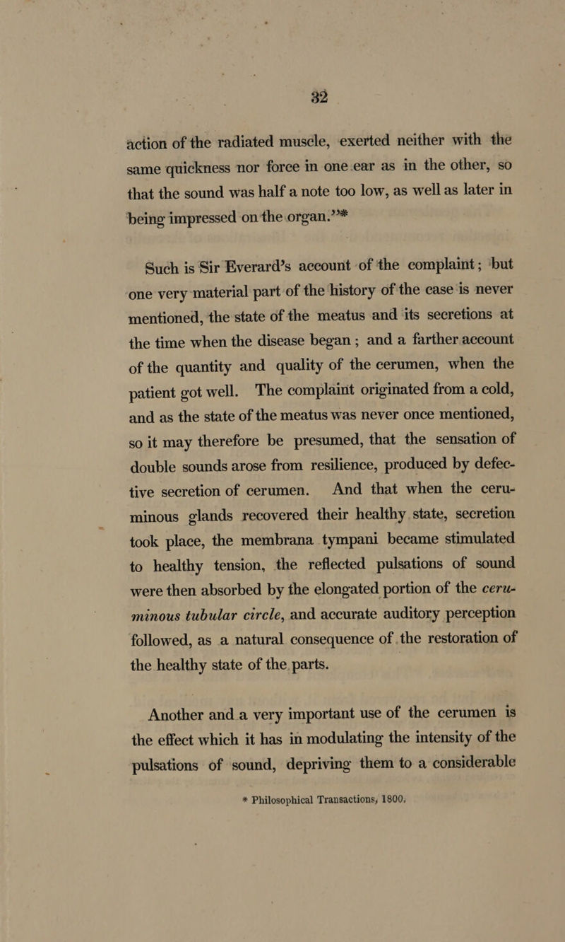 action of the radiated muscle, exerted neither with the same quickness nor force in one ear as in the other, so that the sound was half a note too low, as well as later in being impressed on the organ.’* Such is Sir Everard’s account of the complaint ; ‘but one very ‘material part of the history of the case is never mentioned, the state of the meatus and ‘its secretions at the time when the disease began ; and a farther account of the quantity and quality of the cerumen, when the patient got well. The complaint originated from a cold, and as the state of the meatus was never once mentioned, so it may therefore be presumed, that the sensation of double sounds arose from resilience, produced by defec- tive secretion of cerumen. And that when the ceru- minous glands recovered their healthy state, secretion took place, the membrana tympani became stimulated to healthy tension, the reflected pulsations of sound were then absorbed by the elongated portion of the ceru- minous tubular circle, and accurate auditory perception followed, as a natural consequence of the restoration of the healthy state of the. parts. | Another and a very important use of the cerumen is the effect which it has in modulating the intensity of the pulsations of sound, depriving them to a considerable * Philosophical Transactions, 1800;