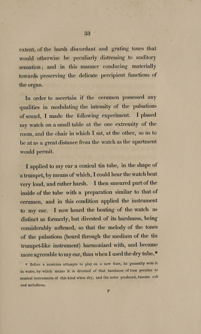 extent, of the harsh discordant and grating tones that would otherwise be peculiarly distressing to auditory sensation; and in this manner conducing materially towards preserving the delicate percipient functions of the organ. In order to ascertain if the cerumen possessed any qualities in modulating the intensity of the pulsations of sound, I made the following experiment. I placed my watch on asmall table at the one extremity of the room, and the chair in which I sat, at the other, so as to be at as a great distance from the watch as the apartment would permit. I applied to my ear a conical tin tube, in the shape of a trumpet, by means of which, I could hear the watch beat very loud, and rather harsh. I then smeared part of the inside of the tube with a preparation similar to that of cerumen, and in this condition applied the instrument to my ear. I now heard the beating of the watch as distinct as formerly, but divested of its harshness, being considerably softened, so that the melody of the tones of the pulsations (heard through the medium of the tin trumpet-like instrument) harmonized with, and became more agreeable to my ear, than when I used the dry tube.* * Before a musician attempts to play on a new flute, he generally wets it in water, by which means it is divested of that harshness of tone peculiar to musical instruments of this kind when dry, and the notes produced, become soft and melodious.