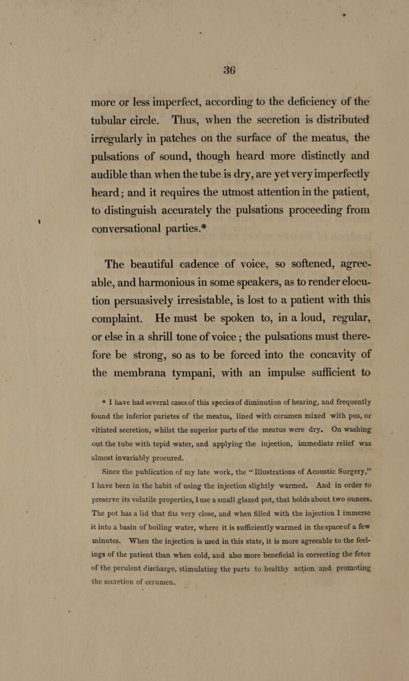 more or less imperfect, according to the deficiency of the tubular circle. Thus, when the secretion is distributed irregularly in patches on the surface of the meatus, the pulsations of sound, though heard more distinctly and audible than when the tube is dry, are yet very imperfectly heard ; and it requires the utmost attention in the patient, to distinguish accurately the pulsations proceeding from conversational parties.* The beautiful cadence of voice, so softened, agree- able, and harmonious in some speakers, as to render elocu- tion persuasively irresistable, is lost to a patient with this complaint. He must be spoken to, in a loud, regular, or else in a shrill tone of voice ; the pulsations must there- fore be strong, so as to be forced into the concavity of the membrana tympani, with an impulse sufficient to * I have had several cases of this species of diminution of hearing, and frequently found the inferior parietes of the meatus, lined with cerumen mixed with pus, or vitiated secretion, whilst the superior parts of the meatus were dry. On washing out the tube with tepid water, and applying the injection, immediate relief was almost invariably procured. Since the publication of my late work, the “ Illustrations of Acoustic Surgery,” I have been in the habit of using the injection slightly warmed. And in order to preserve its volatile properties, luse a small glazed pot, that holds about two ounces. The pot has a lid that fits very close, and when filled with the injection I immerse it into a basin of boiling water, where it is sufficiently warmed in thespaceof a few minutes. When the injection is used in this state, it is more agreeable to the feel- ings of the patient than when cold, and also more beneficial in correcting the fetor of the perulent discharge, stimulating the parts to healthy action and promoting the secretion of cerumen.