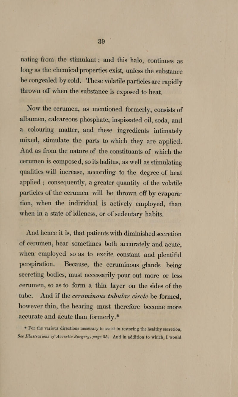 nating from the stimulant ; and this halo, continues as long as the chemical properties exist, unless the substance be congealed by cold. These volatile particles are rapidly thrown off when the substance is exposed to heat. Now the cerumen, as mentioned formerly, consists of albumen, calcareous phosphate, inspissated oil, soda, and a colouring matter, and these ingredients intimately mixed, stimulate the parts to which they are applied. And as from the nature of the constituants of which the cerumen is compose d, so its halitus, as well as stimulating qualities will increase, according to the degree of heat applied ; consequently, a greater quantity of the volatile particles of the cerumen will be thrown off by evapora- tion, when the individual is actively employed, than when in a state of idleness, or of sedentary habits. And hence it is, that patients with diminished secretion of cerumen, hear sometimes both accurately and acute, when employed so as to excite constant and plentiful perspiration. Because, the ceruminous glands being secreting bodies, must necessarily pour out more or less cerumen, so as to form a thin layer on the sides of the tube. And if the ceruminous tubular circle be formed, however thin, the hearing must therefore become more accurate and acute than formerly.* * For the various directions necessary to assist in restoring the healthy secretion, See Illustrations of Acoustic Surgery, page 55, And in addition to which, I would